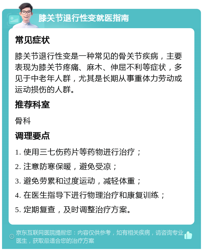 膝关节退行性变就医指南 常见症状 膝关节退行性变是一种常见的骨关节疾病，主要表现为膝关节疼痛、麻木、伸屈不利等症状，多见于中老年人群，尤其是长期从事重体力劳动或运动损伤的人群。 推荐科室 骨科 调理要点 1. 使用三七伤药片等药物进行治疗； 2. 注意防寒保暖，避免受凉； 3. 避免劳累和过度运动，减轻体重； 4. 在医生指导下进行物理治疗和康复训练； 5. 定期复查，及时调整治疗方案。