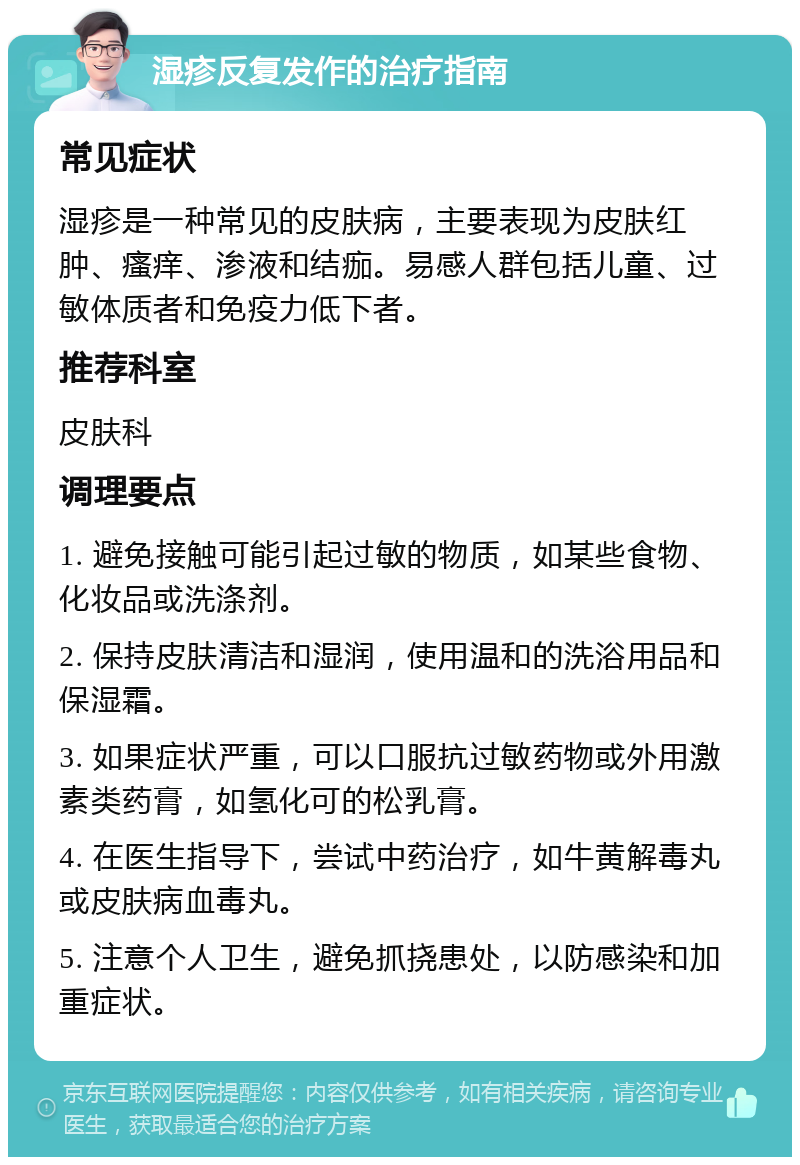 湿疹反复发作的治疗指南 常见症状 湿疹是一种常见的皮肤病，主要表现为皮肤红肿、瘙痒、渗液和结痂。易感人群包括儿童、过敏体质者和免疫力低下者。 推荐科室 皮肤科 调理要点 1. 避免接触可能引起过敏的物质，如某些食物、化妆品或洗涤剂。 2. 保持皮肤清洁和湿润，使用温和的洗浴用品和保湿霜。 3. 如果症状严重，可以口服抗过敏药物或外用激素类药膏，如氢化可的松乳膏。 4. 在医生指导下，尝试中药治疗，如牛黄解毒丸或皮肤病血毒丸。 5. 注意个人卫生，避免抓挠患处，以防感染和加重症状。