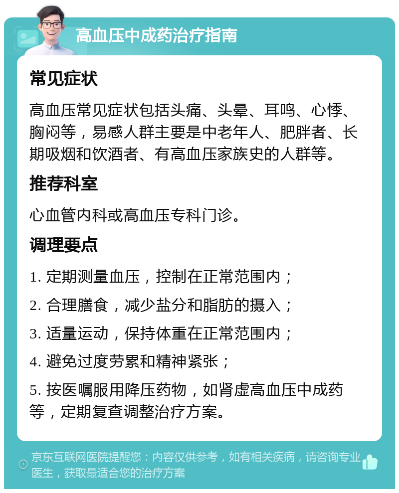 高血压中成药治疗指南 常见症状 高血压常见症状包括头痛、头晕、耳鸣、心悸、胸闷等，易感人群主要是中老年人、肥胖者、长期吸烟和饮酒者、有高血压家族史的人群等。 推荐科室 心血管内科或高血压专科门诊。 调理要点 1. 定期测量血压，控制在正常范围内； 2. 合理膳食，减少盐分和脂肪的摄入； 3. 适量运动，保持体重在正常范围内； 4. 避免过度劳累和精神紧张； 5. 按医嘱服用降压药物，如肾虚高血压中成药等，定期复查调整治疗方案。