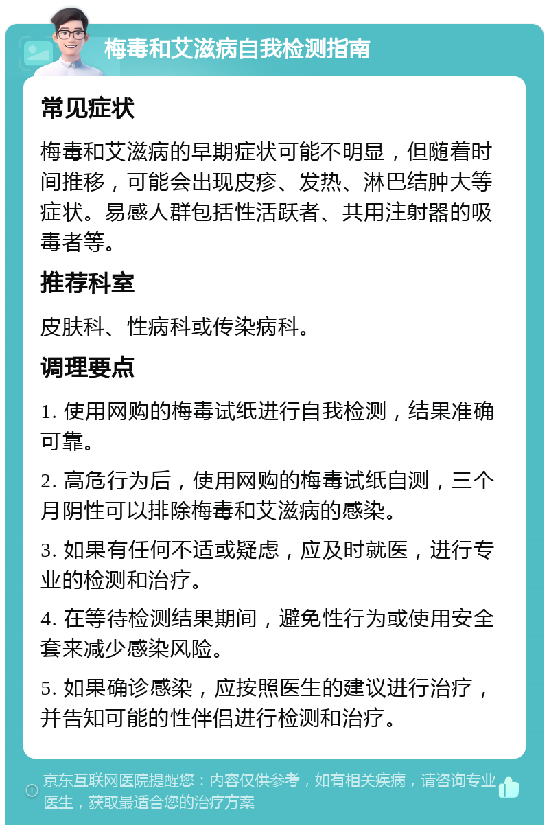 梅毒和艾滋病自我检测指南 常见症状 梅毒和艾滋病的早期症状可能不明显，但随着时间推移，可能会出现皮疹、发热、淋巴结肿大等症状。易感人群包括性活跃者、共用注射器的吸毒者等。 推荐科室 皮肤科、性病科或传染病科。 调理要点 1. 使用网购的梅毒试纸进行自我检测，结果准确可靠。 2. 高危行为后，使用网购的梅毒试纸自测，三个月阴性可以排除梅毒和艾滋病的感染。 3. 如果有任何不适或疑虑，应及时就医，进行专业的检测和治疗。 4. 在等待检测结果期间，避免性行为或使用安全套来减少感染风险。 5. 如果确诊感染，应按照医生的建议进行治疗，并告知可能的性伴侣进行检测和治疗。