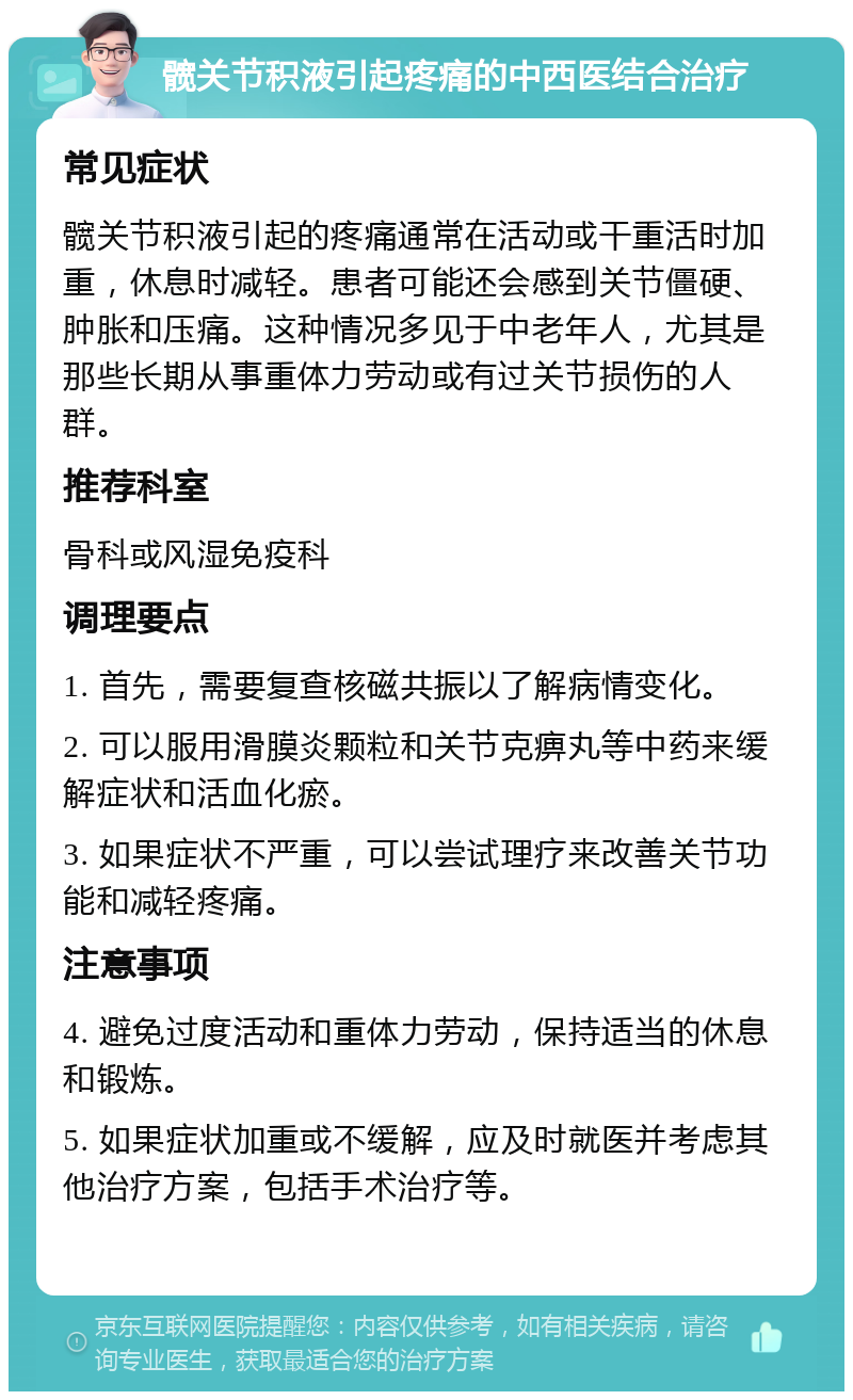 髋关节积液引起疼痛的中西医结合治疗 常见症状 髋关节积液引起的疼痛通常在活动或干重活时加重，休息时减轻。患者可能还会感到关节僵硬、肿胀和压痛。这种情况多见于中老年人，尤其是那些长期从事重体力劳动或有过关节损伤的人群。 推荐科室 骨科或风湿免疫科 调理要点 1. 首先，需要复查核磁共振以了解病情变化。 2. 可以服用滑膜炎颗粒和关节克痹丸等中药来缓解症状和活血化瘀。 3. 如果症状不严重，可以尝试理疗来改善关节功能和减轻疼痛。 注意事项 4. 避免过度活动和重体力劳动，保持适当的休息和锻炼。 5. 如果症状加重或不缓解，应及时就医并考虑其他治疗方案，包括手术治疗等。