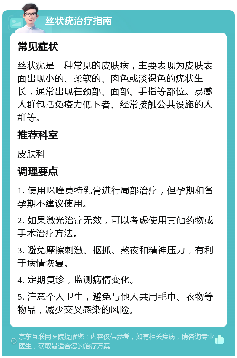 丝状疣治疗指南 常见症状 丝状疣是一种常见的皮肤病，主要表现为皮肤表面出现小的、柔软的、肉色或淡褐色的疣状生长，通常出现在颈部、面部、手指等部位。易感人群包括免疫力低下者、经常接触公共设施的人群等。 推荐科室 皮肤科 调理要点 1. 使用咪喹莫特乳膏进行局部治疗，但孕期和备孕期不建议使用。 2. 如果激光治疗无效，可以考虑使用其他药物或手术治疗方法。 3. 避免摩擦刺激、抠抓、熬夜和精神压力，有利于病情恢复。 4. 定期复诊，监测病情变化。 5. 注意个人卫生，避免与他人共用毛巾、衣物等物品，减少交叉感染的风险。