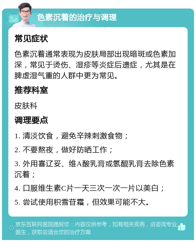 色素沉着的治疗与调理 常见症状 色素沉着通常表现为皮肤局部出现暗斑或色素加深，常见于烫伤、湿疹等炎症后遗症，尤其是在脾虚湿气重的人群中更为常见。 推荐科室 皮肤科 调理要点 1. 清淡饮食，避免辛辣刺激食物； 2. 不要熬夜，做好防晒工作； 3. 外用喜辽妥、维A酸乳膏或氢醌乳膏去除色素沉着； 4. 口服维生素C片一天三次一次一片以美白； 5. 尝试使用积雪苷霜，但效果可能不大。