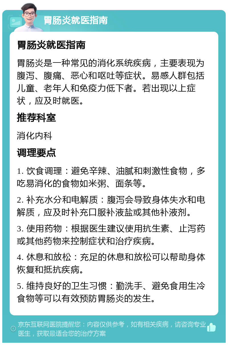 胃肠炎就医指南 胃肠炎就医指南 胃肠炎是一种常见的消化系统疾病，主要表现为腹泻、腹痛、恶心和呕吐等症状。易感人群包括儿童、老年人和免疫力低下者。若出现以上症状，应及时就医。 推荐科室 消化内科 调理要点 1. 饮食调理：避免辛辣、油腻和刺激性食物，多吃易消化的食物如米粥、面条等。 2. 补充水分和电解质：腹泻会导致身体失水和电解质，应及时补充口服补液盐或其他补液剂。 3. 使用药物：根据医生建议使用抗生素、止泻药或其他药物来控制症状和治疗疾病。 4. 休息和放松：充足的休息和放松可以帮助身体恢复和抵抗疾病。 5. 维持良好的卫生习惯：勤洗手、避免食用生冷食物等可以有效预防胃肠炎的发生。