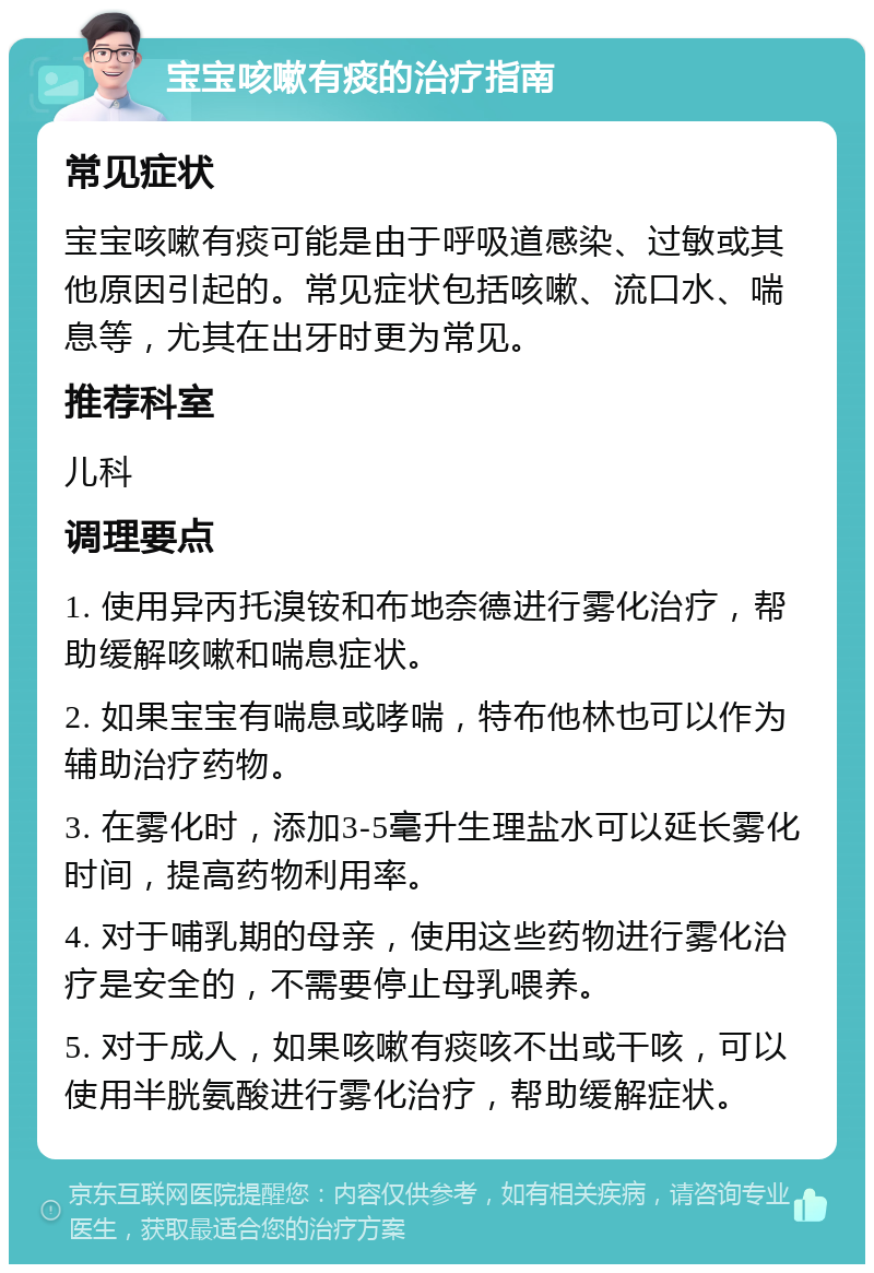 宝宝咳嗽有痰的治疗指南 常见症状 宝宝咳嗽有痰可能是由于呼吸道感染、过敏或其他原因引起的。常见症状包括咳嗽、流口水、喘息等，尤其在出牙时更为常见。 推荐科室 儿科 调理要点 1. 使用异丙托溴铵和布地奈德进行雾化治疗，帮助缓解咳嗽和喘息症状。 2. 如果宝宝有喘息或哮喘，特布他林也可以作为辅助治疗药物。 3. 在雾化时，添加3-5毫升生理盐水可以延长雾化时间，提高药物利用率。 4. 对于哺乳期的母亲，使用这些药物进行雾化治疗是安全的，不需要停止母乳喂养。 5. 对于成人，如果咳嗽有痰咳不出或干咳，可以使用半胱氨酸进行雾化治疗，帮助缓解症状。