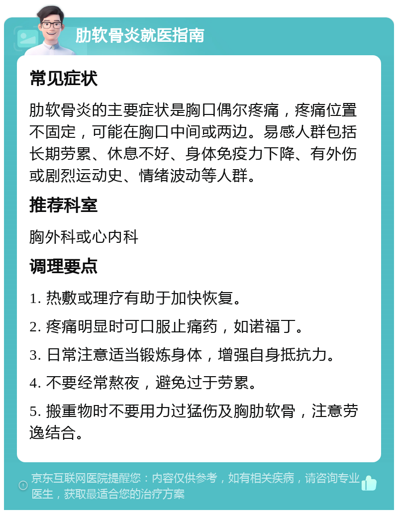 肋软骨炎就医指南 常见症状 肋软骨炎的主要症状是胸口偶尔疼痛，疼痛位置不固定，可能在胸口中间或两边。易感人群包括长期劳累、休息不好、身体免疫力下降、有外伤或剧烈运动史、情绪波动等人群。 推荐科室 胸外科或心内科 调理要点 1. 热敷或理疗有助于加快恢复。 2. 疼痛明显时可口服止痛药，如诺福丁。 3. 日常注意适当锻炼身体，增强自身抵抗力。 4. 不要经常熬夜，避免过于劳累。 5. 搬重物时不要用力过猛伤及胸肋软骨，注意劳逸结合。