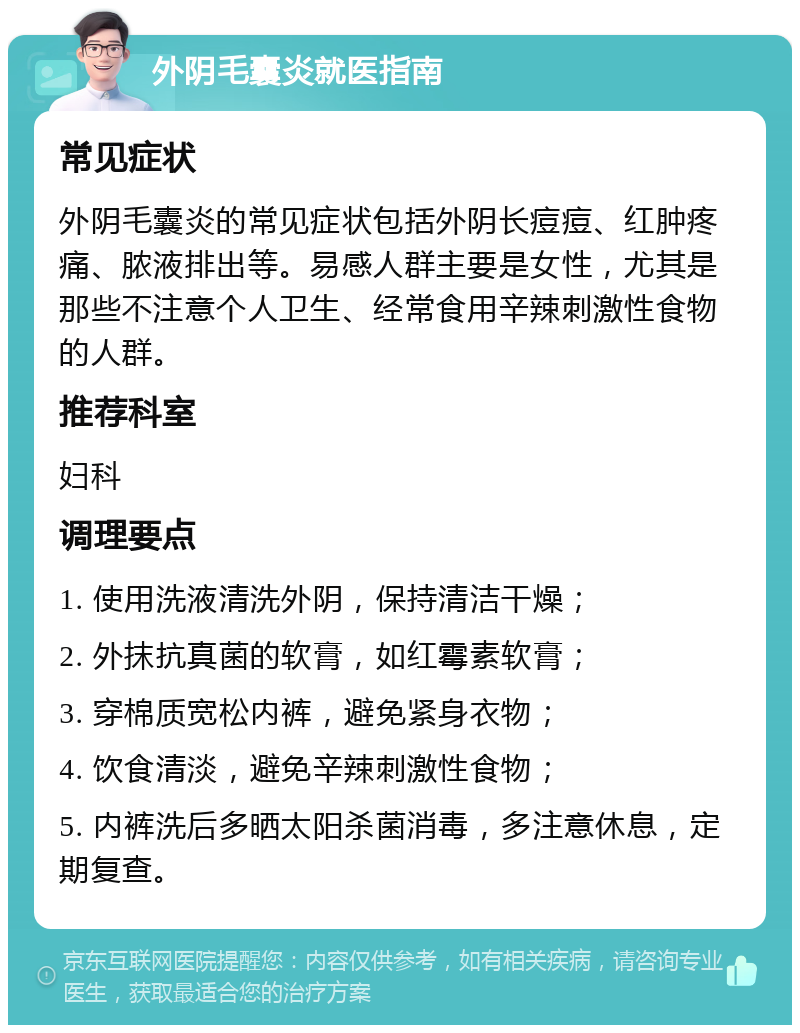 外阴毛囊炎就医指南 常见症状 外阴毛囊炎的常见症状包括外阴长痘痘、红肿疼痛、脓液排出等。易感人群主要是女性，尤其是那些不注意个人卫生、经常食用辛辣刺激性食物的人群。 推荐科室 妇科 调理要点 1. 使用洗液清洗外阴，保持清洁干燥； 2. 外抹抗真菌的软膏，如红霉素软膏； 3. 穿棉质宽松内裤，避免紧身衣物； 4. 饮食清淡，避免辛辣刺激性食物； 5. 内裤洗后多晒太阳杀菌消毒，多注意休息，定期复查。