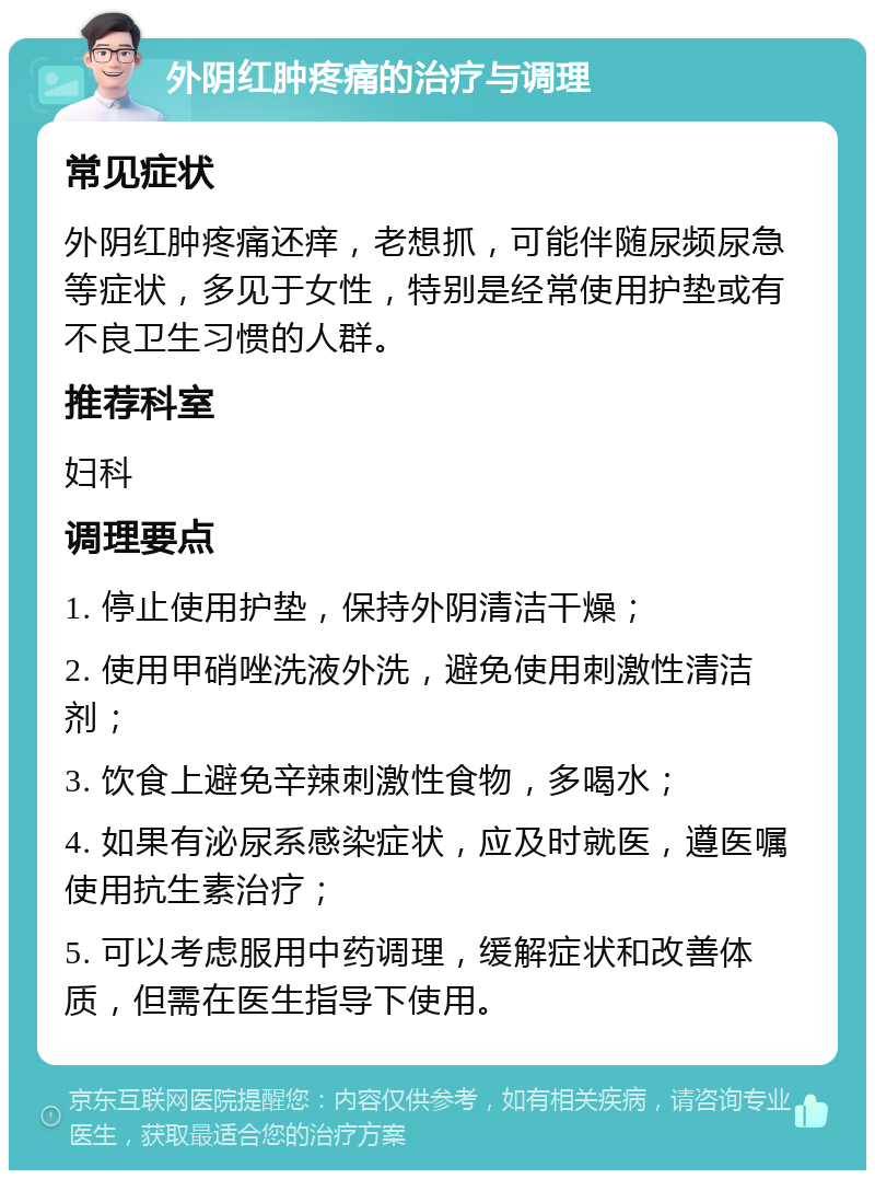 外阴红肿疼痛的治疗与调理 常见症状 外阴红肿疼痛还痒，老想抓，可能伴随尿频尿急等症状，多见于女性，特别是经常使用护垫或有不良卫生习惯的人群。 推荐科室 妇科 调理要点 1. 停止使用护垫，保持外阴清洁干燥； 2. 使用甲硝唑洗液外洗，避免使用刺激性清洁剂； 3. 饮食上避免辛辣刺激性食物，多喝水； 4. 如果有泌尿系感染症状，应及时就医，遵医嘱使用抗生素治疗； 5. 可以考虑服用中药调理，缓解症状和改善体质，但需在医生指导下使用。