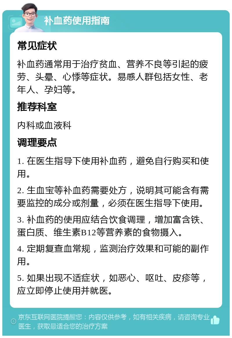 补血药使用指南 常见症状 补血药通常用于治疗贫血、营养不良等引起的疲劳、头晕、心悸等症状。易感人群包括女性、老年人、孕妇等。 推荐科室 内科或血液科 调理要点 1. 在医生指导下使用补血药，避免自行购买和使用。 2. 生血宝等补血药需要处方，说明其可能含有需要监控的成分或剂量，必须在医生指导下使用。 3. 补血药的使用应结合饮食调理，增加富含铁、蛋白质、维生素B12等营养素的食物摄入。 4. 定期复查血常规，监测治疗效果和可能的副作用。 5. 如果出现不适症状，如恶心、呕吐、皮疹等，应立即停止使用并就医。