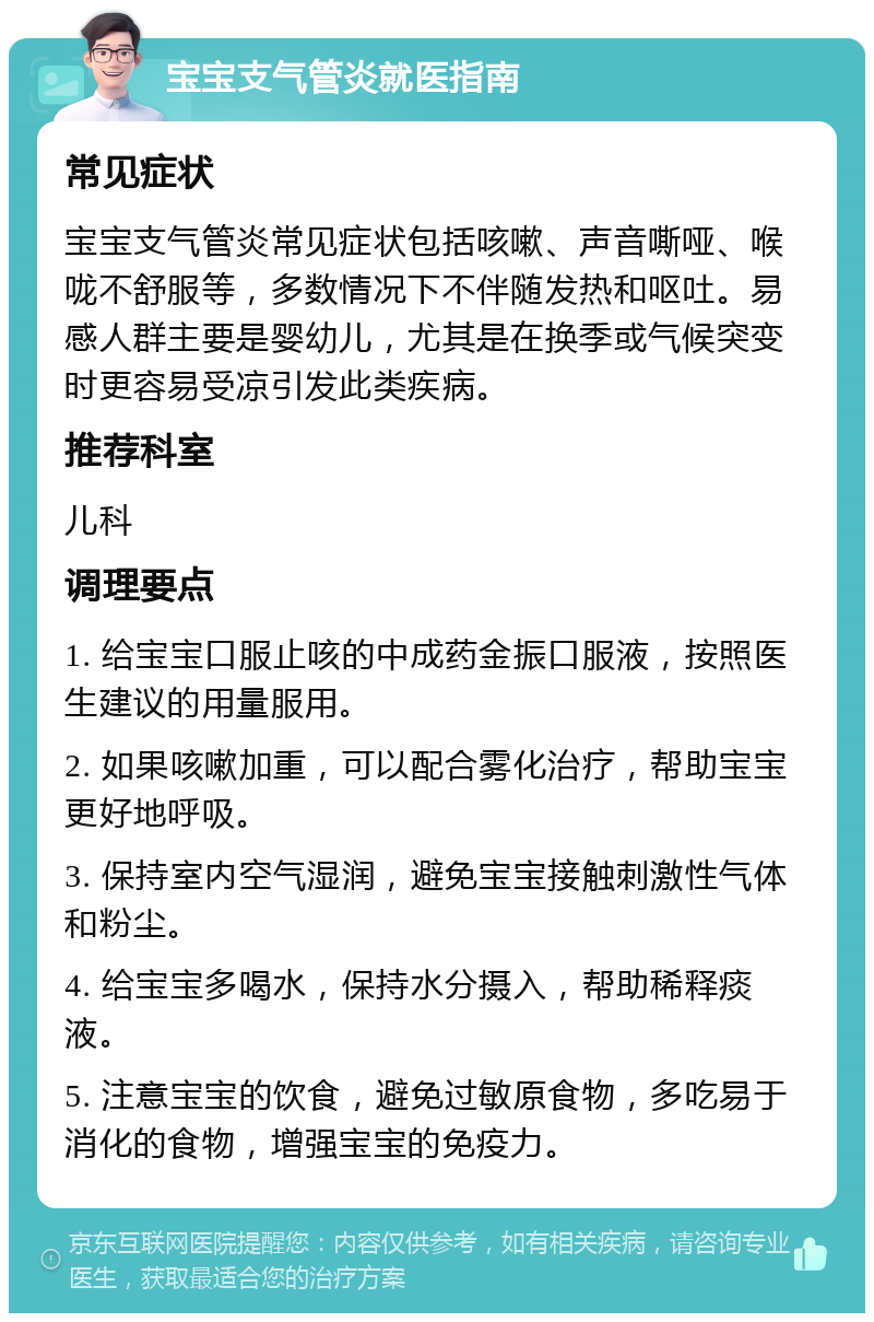 宝宝支气管炎就医指南 常见症状 宝宝支气管炎常见症状包括咳嗽、声音嘶哑、喉咙不舒服等，多数情况下不伴随发热和呕吐。易感人群主要是婴幼儿，尤其是在换季或气候突变时更容易受凉引发此类疾病。 推荐科室 儿科 调理要点 1. 给宝宝口服止咳的中成药金振口服液，按照医生建议的用量服用。 2. 如果咳嗽加重，可以配合雾化治疗，帮助宝宝更好地呼吸。 3. 保持室内空气湿润，避免宝宝接触刺激性气体和粉尘。 4. 给宝宝多喝水，保持水分摄入，帮助稀释痰液。 5. 注意宝宝的饮食，避免过敏原食物，多吃易于消化的食物，增强宝宝的免疫力。