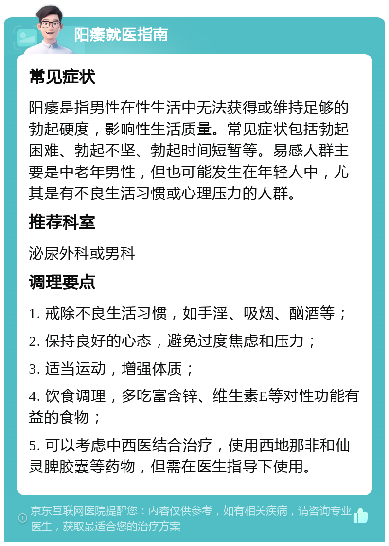 阳痿就医指南 常见症状 阳痿是指男性在性生活中无法获得或维持足够的勃起硬度，影响性生活质量。常见症状包括勃起困难、勃起不坚、勃起时间短暂等。易感人群主要是中老年男性，但也可能发生在年轻人中，尤其是有不良生活习惯或心理压力的人群。 推荐科室 泌尿外科或男科 调理要点 1. 戒除不良生活习惯，如手淫、吸烟、酗酒等； 2. 保持良好的心态，避免过度焦虑和压力； 3. 适当运动，增强体质； 4. 饮食调理，多吃富含锌、维生素E等对性功能有益的食物； 5. 可以考虑中西医结合治疗，使用西地那非和仙灵脾胶囊等药物，但需在医生指导下使用。