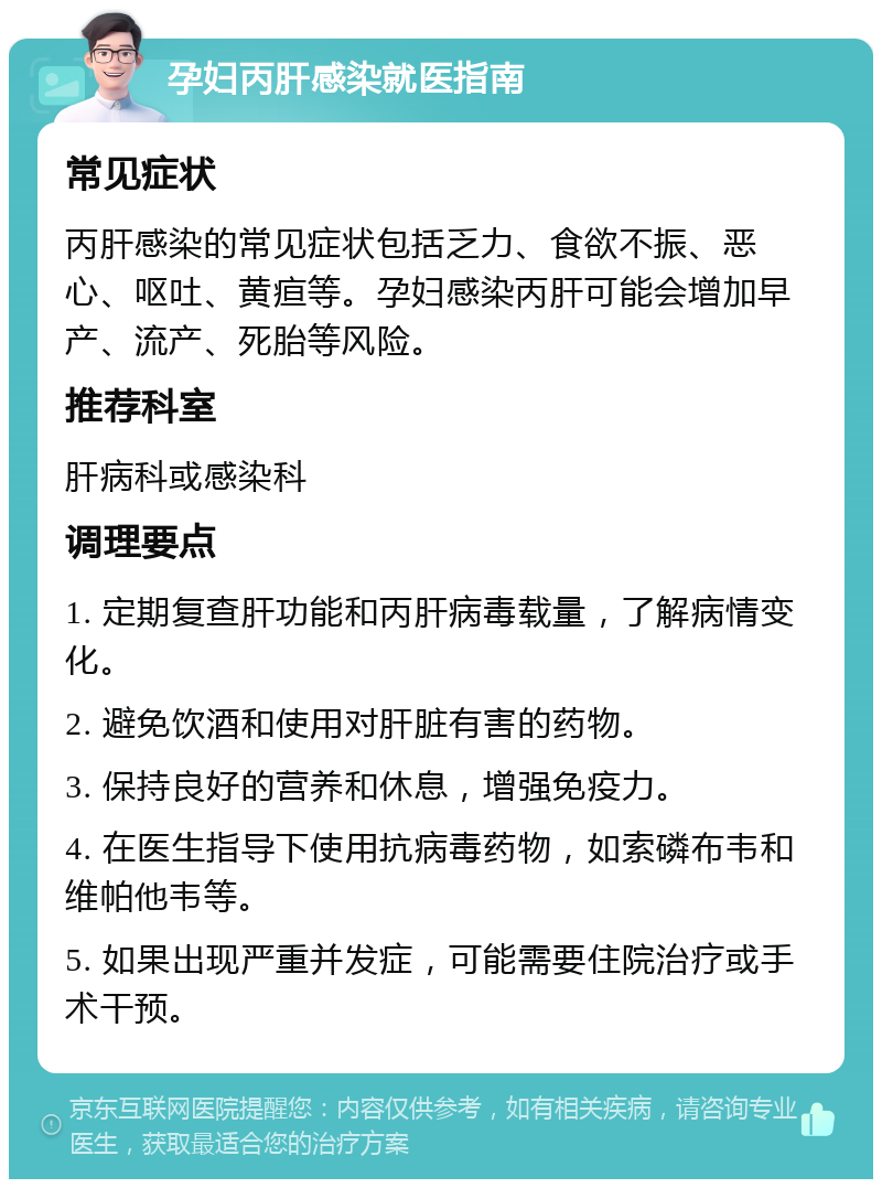 孕妇丙肝感染就医指南 常见症状 丙肝感染的常见症状包括乏力、食欲不振、恶心、呕吐、黄疸等。孕妇感染丙肝可能会增加早产、流产、死胎等风险。 推荐科室 肝病科或感染科 调理要点 1. 定期复查肝功能和丙肝病毒载量，了解病情变化。 2. 避免饮酒和使用对肝脏有害的药物。 3. 保持良好的营养和休息，增强免疫力。 4. 在医生指导下使用抗病毒药物，如索磷布韦和维帕他韦等。 5. 如果出现严重并发症，可能需要住院治疗或手术干预。