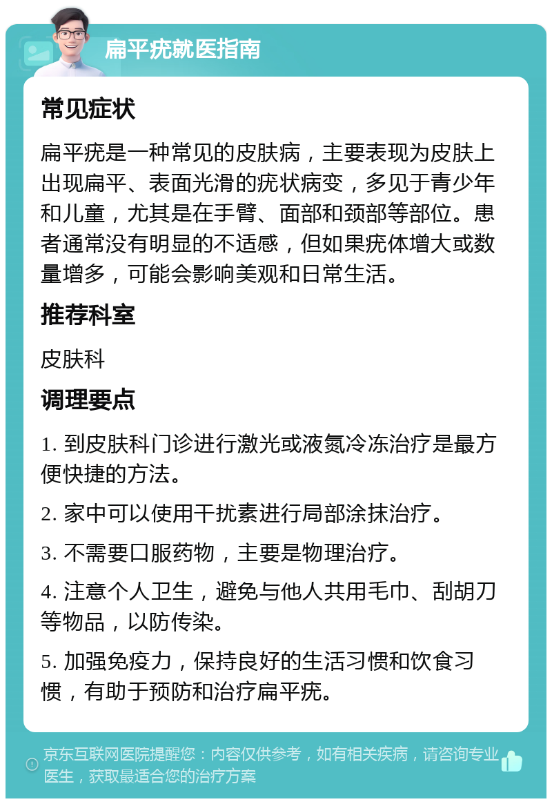 扁平疣就医指南 常见症状 扁平疣是一种常见的皮肤病，主要表现为皮肤上出现扁平、表面光滑的疣状病变，多见于青少年和儿童，尤其是在手臂、面部和颈部等部位。患者通常没有明显的不适感，但如果疣体增大或数量增多，可能会影响美观和日常生活。 推荐科室 皮肤科 调理要点 1. 到皮肤科门诊进行激光或液氮冷冻治疗是最方便快捷的方法。 2. 家中可以使用干扰素进行局部涂抹治疗。 3. 不需要口服药物，主要是物理治疗。 4. 注意个人卫生，避免与他人共用毛巾、刮胡刀等物品，以防传染。 5. 加强免疫力，保持良好的生活习惯和饮食习惯，有助于预防和治疗扁平疣。