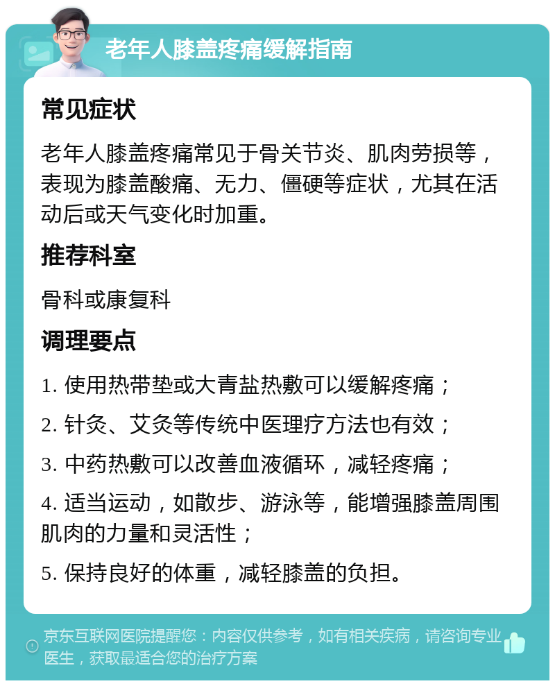 老年人膝盖疼痛缓解指南 常见症状 老年人膝盖疼痛常见于骨关节炎、肌肉劳损等，表现为膝盖酸痛、无力、僵硬等症状，尤其在活动后或天气变化时加重。 推荐科室 骨科或康复科 调理要点 1. 使用热带垫或大青盐热敷可以缓解疼痛； 2. 针灸、艾灸等传统中医理疗方法也有效； 3. 中药热敷可以改善血液循环，减轻疼痛； 4. 适当运动，如散步、游泳等，能增强膝盖周围肌肉的力量和灵活性； 5. 保持良好的体重，减轻膝盖的负担。