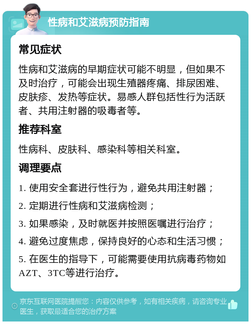 性病和艾滋病预防指南 常见症状 性病和艾滋病的早期症状可能不明显，但如果不及时治疗，可能会出现生殖器疼痛、排尿困难、皮肤疹、发热等症状。易感人群包括性行为活跃者、共用注射器的吸毒者等。 推荐科室 性病科、皮肤科、感染科等相关科室。 调理要点 1. 使用安全套进行性行为，避免共用注射器； 2. 定期进行性病和艾滋病检测； 3. 如果感染，及时就医并按照医嘱进行治疗； 4. 避免过度焦虑，保持良好的心态和生活习惯； 5. 在医生的指导下，可能需要使用抗病毒药物如AZT、3TC等进行治疗。