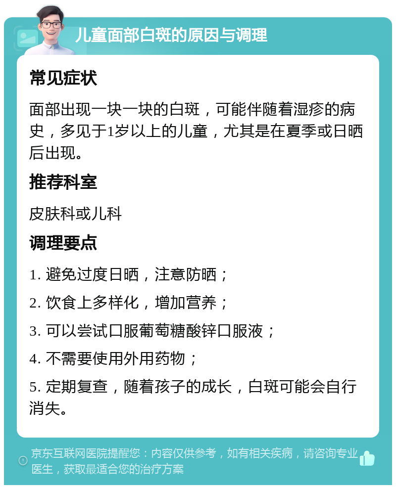 儿童面部白斑的原因与调理 常见症状 面部出现一块一块的白斑，可能伴随着湿疹的病史，多见于1岁以上的儿童，尤其是在夏季或日晒后出现。 推荐科室 皮肤科或儿科 调理要点 1. 避免过度日晒，注意防晒； 2. 饮食上多样化，增加营养； 3. 可以尝试口服葡萄糖酸锌口服液； 4. 不需要使用外用药物； 5. 定期复查，随着孩子的成长，白斑可能会自行消失。