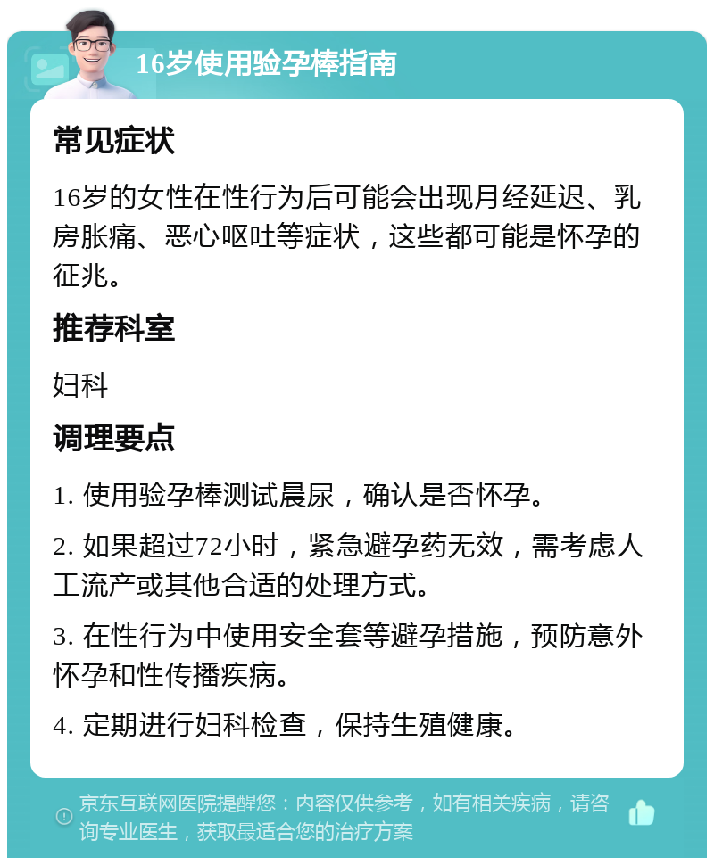 16岁使用验孕棒指南 常见症状 16岁的女性在性行为后可能会出现月经延迟、乳房胀痛、恶心呕吐等症状，这些都可能是怀孕的征兆。 推荐科室 妇科 调理要点 1. 使用验孕棒测试晨尿，确认是否怀孕。 2. 如果超过72小时，紧急避孕药无效，需考虑人工流产或其他合适的处理方式。 3. 在性行为中使用安全套等避孕措施，预防意外怀孕和性传播疾病。 4. 定期进行妇科检查，保持生殖健康。