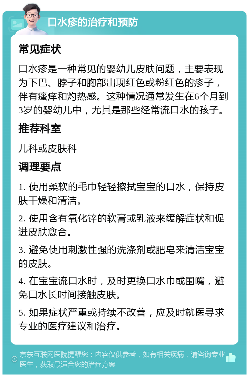 口水疹的治疗和预防 常见症状 口水疹是一种常见的婴幼儿皮肤问题，主要表现为下巴、脖子和胸部出现红色或粉红色的疹子，伴有瘙痒和灼热感。这种情况通常发生在6个月到3岁的婴幼儿中，尤其是那些经常流口水的孩子。 推荐科室 儿科或皮肤科 调理要点 1. 使用柔软的毛巾轻轻擦拭宝宝的口水，保持皮肤干燥和清洁。 2. 使用含有氧化锌的软膏或乳液来缓解症状和促进皮肤愈合。 3. 避免使用刺激性强的洗涤剂或肥皂来清洁宝宝的皮肤。 4. 在宝宝流口水时，及时更换口水巾或围嘴，避免口水长时间接触皮肤。 5. 如果症状严重或持续不改善，应及时就医寻求专业的医疗建议和治疗。