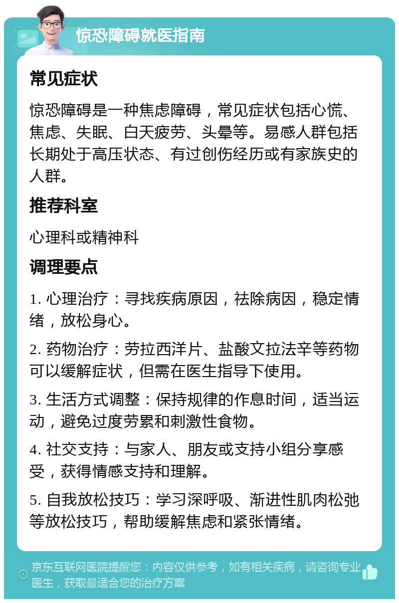 惊恐障碍就医指南 常见症状 惊恐障碍是一种焦虑障碍，常见症状包括心慌、焦虑、失眠、白天疲劳、头晕等。易感人群包括长期处于高压状态、有过创伤经历或有家族史的人群。 推荐科室 心理科或精神科 调理要点 1. 心理治疗：寻找疾病原因，祛除病因，稳定情绪，放松身心。 2. 药物治疗：劳拉西洋片、盐酸文拉法辛等药物可以缓解症状，但需在医生指导下使用。 3. 生活方式调整：保持规律的作息时间，适当运动，避免过度劳累和刺激性食物。 4. 社交支持：与家人、朋友或支持小组分享感受，获得情感支持和理解。 5. 自我放松技巧：学习深呼吸、渐进性肌肉松弛等放松技巧，帮助缓解焦虑和紧张情绪。