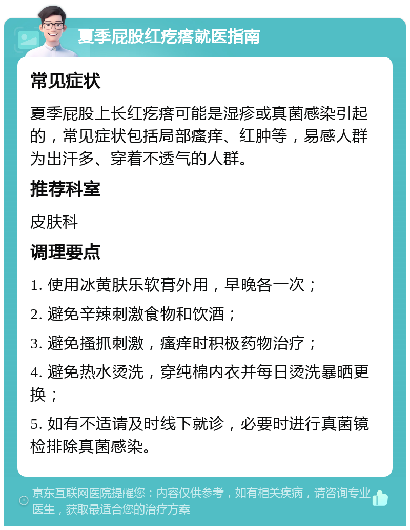 夏季屁股红疙瘩就医指南 常见症状 夏季屁股上长红疙瘩可能是湿疹或真菌感染引起的，常见症状包括局部瘙痒、红肿等，易感人群为出汗多、穿着不透气的人群。 推荐科室 皮肤科 调理要点 1. 使用冰黄肤乐软膏外用，早晚各一次； 2. 避免辛辣刺激食物和饮酒； 3. 避免搔抓刺激，瘙痒时积极药物治疗； 4. 避免热水烫洗，穿纯棉内衣并每日烫洗暴晒更换； 5. 如有不适请及时线下就诊，必要时进行真菌镜检排除真菌感染。