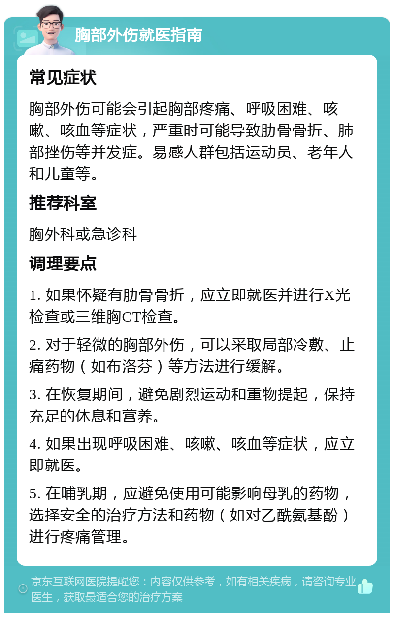 胸部外伤就医指南 常见症状 胸部外伤可能会引起胸部疼痛、呼吸困难、咳嗽、咳血等症状，严重时可能导致肋骨骨折、肺部挫伤等并发症。易感人群包括运动员、老年人和儿童等。 推荐科室 胸外科或急诊科 调理要点 1. 如果怀疑有肋骨骨折，应立即就医并进行X光检查或三维胸CT检查。 2. 对于轻微的胸部外伤，可以采取局部冷敷、止痛药物（如布洛芬）等方法进行缓解。 3. 在恢复期间，避免剧烈运动和重物提起，保持充足的休息和营养。 4. 如果出现呼吸困难、咳嗽、咳血等症状，应立即就医。 5. 在哺乳期，应避免使用可能影响母乳的药物，选择安全的治疗方法和药物（如对乙酰氨基酚）进行疼痛管理。