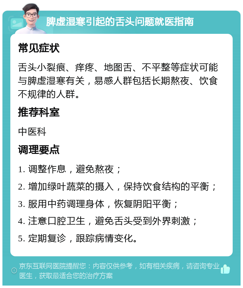 脾虚湿寒引起的舌头问题就医指南 常见症状 舌头小裂痕、痒疼、地图舌、不平整等症状可能与脾虚湿寒有关，易感人群包括长期熬夜、饮食不规律的人群。 推荐科室 中医科 调理要点 1. 调整作息，避免熬夜； 2. 增加绿叶蔬菜的摄入，保持饮食结构的平衡； 3. 服用中药调理身体，恢复阴阳平衡； 4. 注意口腔卫生，避免舌头受到外界刺激； 5. 定期复诊，跟踪病情变化。