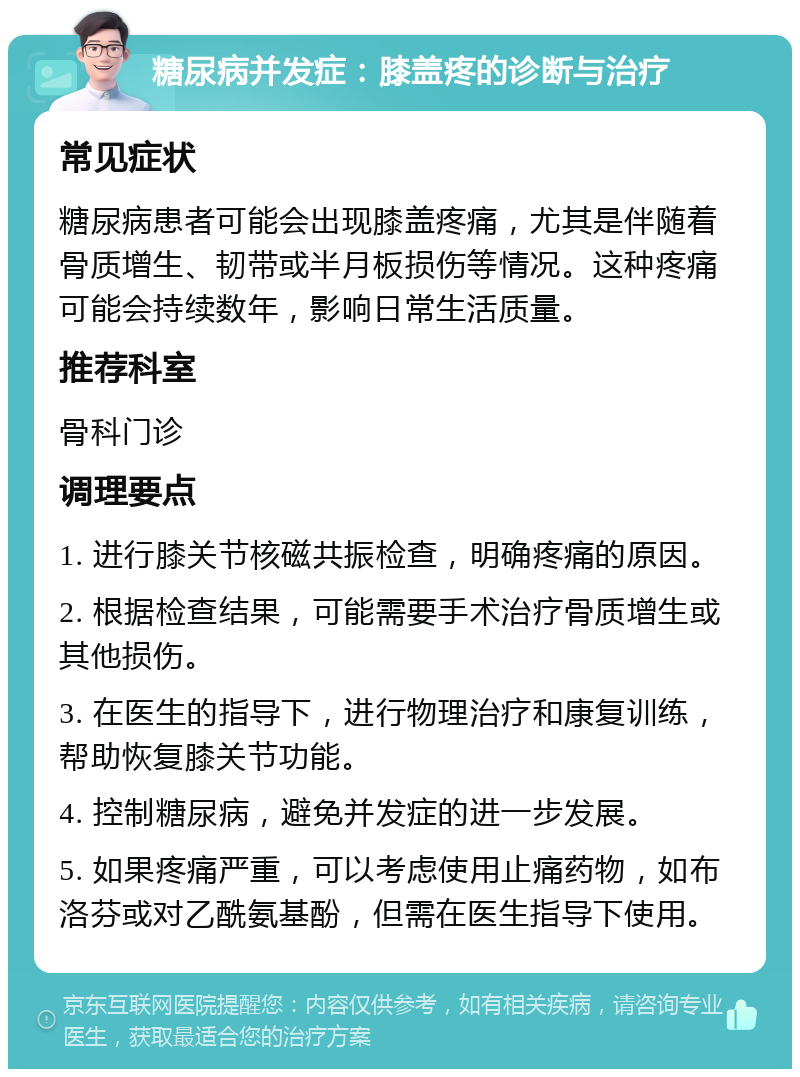 糖尿病并发症：膝盖疼的诊断与治疗 常见症状 糖尿病患者可能会出现膝盖疼痛，尤其是伴随着骨质增生、韧带或半月板损伤等情况。这种疼痛可能会持续数年，影响日常生活质量。 推荐科室 骨科门诊 调理要点 1. 进行膝关节核磁共振检查，明确疼痛的原因。 2. 根据检查结果，可能需要手术治疗骨质增生或其他损伤。 3. 在医生的指导下，进行物理治疗和康复训练，帮助恢复膝关节功能。 4. 控制糖尿病，避免并发症的进一步发展。 5. 如果疼痛严重，可以考虑使用止痛药物，如布洛芬或对乙酰氨基酚，但需在医生指导下使用。