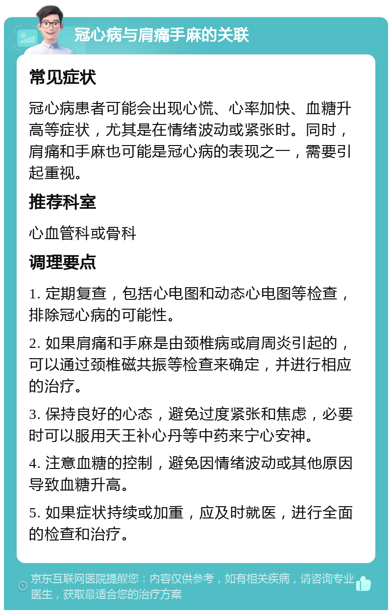 冠心病与肩痛手麻的关联 常见症状 冠心病患者可能会出现心慌、心率加快、血糖升高等症状，尤其是在情绪波动或紧张时。同时，肩痛和手麻也可能是冠心病的表现之一，需要引起重视。 推荐科室 心血管科或骨科 调理要点 1. 定期复查，包括心电图和动态心电图等检查，排除冠心病的可能性。 2. 如果肩痛和手麻是由颈椎病或肩周炎引起的，可以通过颈椎磁共振等检查来确定，并进行相应的治疗。 3. 保持良好的心态，避免过度紧张和焦虑，必要时可以服用天王补心丹等中药来宁心安神。 4. 注意血糖的控制，避免因情绪波动或其他原因导致血糖升高。 5. 如果症状持续或加重，应及时就医，进行全面的检查和治疗。