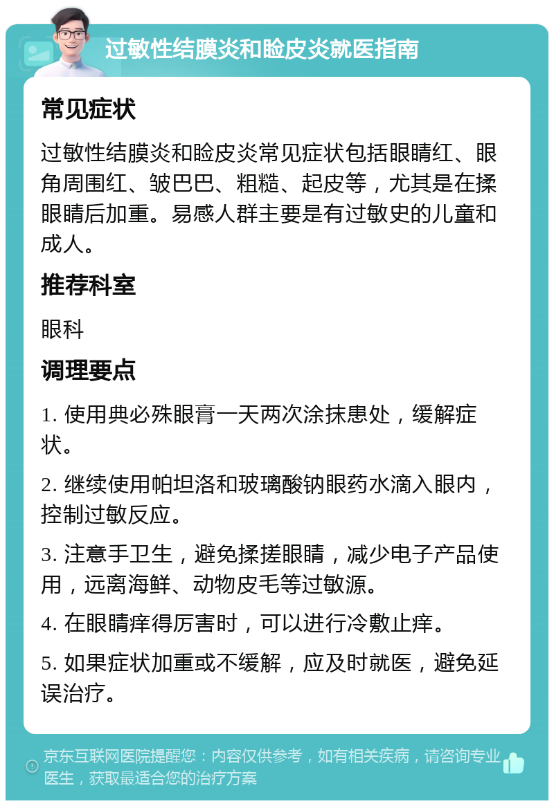 过敏性结膜炎和睑皮炎就医指南 常见症状 过敏性结膜炎和睑皮炎常见症状包括眼睛红、眼角周围红、皱巴巴、粗糙、起皮等，尤其是在揉眼睛后加重。易感人群主要是有过敏史的儿童和成人。 推荐科室 眼科 调理要点 1. 使用典必殊眼膏一天两次涂抹患处，缓解症状。 2. 继续使用帕坦洛和玻璃酸钠眼药水滴入眼内，控制过敏反应。 3. 注意手卫生，避免揉搓眼睛，减少电子产品使用，远离海鲜、动物皮毛等过敏源。 4. 在眼睛痒得厉害时，可以进行冷敷止痒。 5. 如果症状加重或不缓解，应及时就医，避免延误治疗。