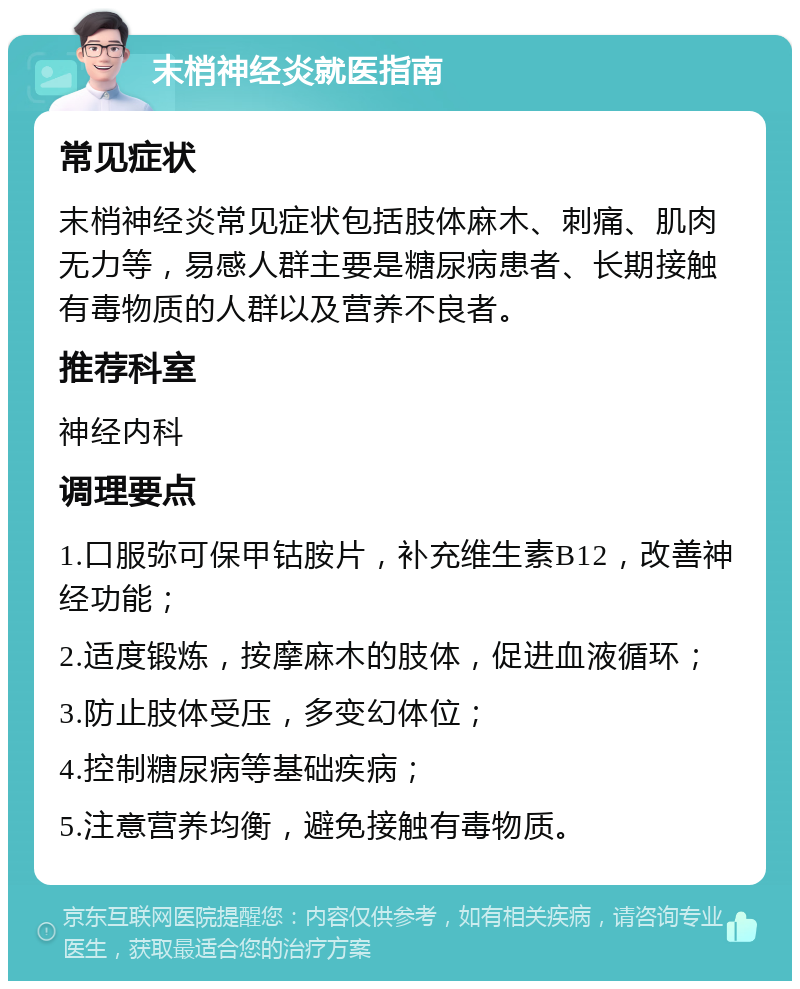 末梢神经炎就医指南 常见症状 末梢神经炎常见症状包括肢体麻木、刺痛、肌肉无力等，易感人群主要是糖尿病患者、长期接触有毒物质的人群以及营养不良者。 推荐科室 神经内科 调理要点 1.口服弥可保甲钴胺片，补充维生素B12，改善神经功能； 2.适度锻炼，按摩麻木的肢体，促进血液循环； 3.防止肢体受压，多变幻体位； 4.控制糖尿病等基础疾病； 5.注意营养均衡，避免接触有毒物质。