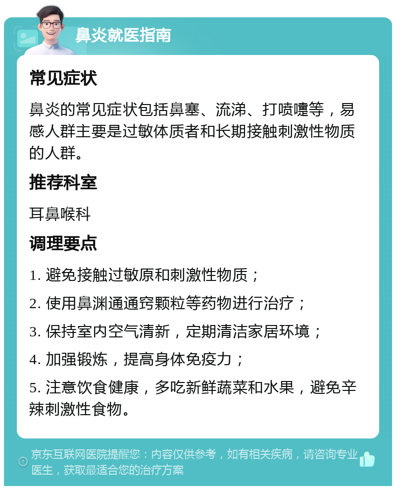 鼻炎就医指南 常见症状 鼻炎的常见症状包括鼻塞、流涕、打喷嚏等，易感人群主要是过敏体质者和长期接触刺激性物质的人群。 推荐科室 耳鼻喉科 调理要点 1. 避免接触过敏原和刺激性物质； 2. 使用鼻渊通通窍颗粒等药物进行治疗； 3. 保持室内空气清新，定期清洁家居环境； 4. 加强锻炼，提高身体免疫力； 5. 注意饮食健康，多吃新鲜蔬菜和水果，避免辛辣刺激性食物。