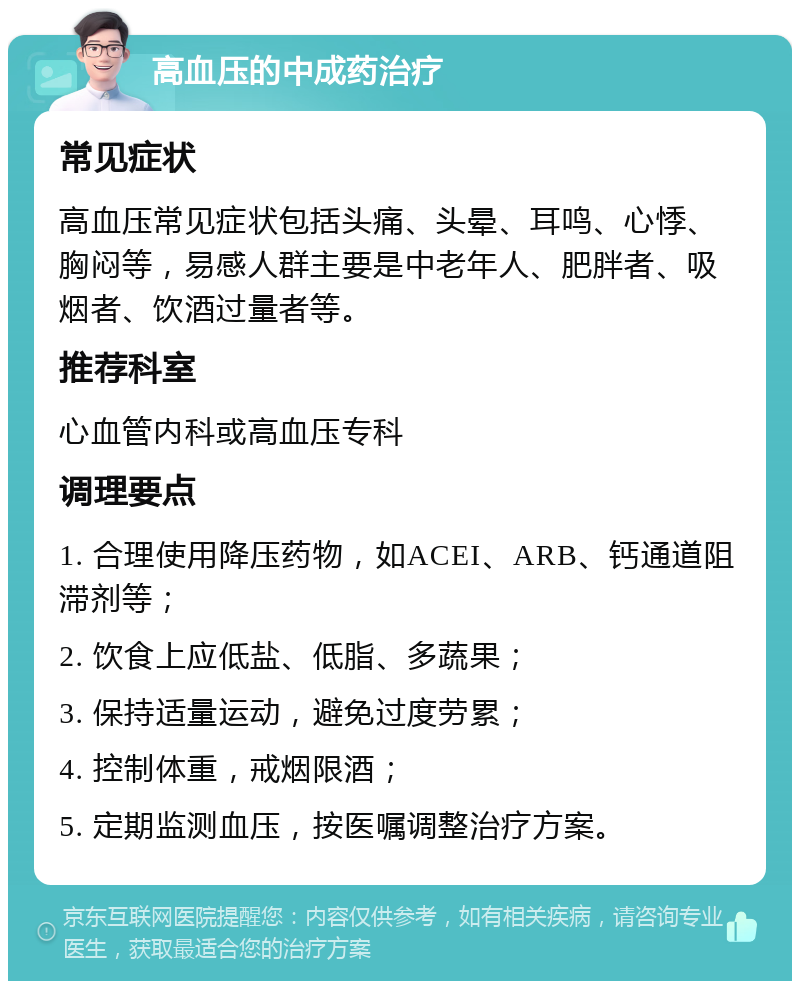 高血压的中成药治疗 常见症状 高血压常见症状包括头痛、头晕、耳鸣、心悸、胸闷等，易感人群主要是中老年人、肥胖者、吸烟者、饮酒过量者等。 推荐科室 心血管内科或高血压专科 调理要点 1. 合理使用降压药物，如ACEI、ARB、钙通道阻滞剂等； 2. 饮食上应低盐、低脂、多蔬果； 3. 保持适量运动，避免过度劳累； 4. 控制体重，戒烟限酒； 5. 定期监测血压，按医嘱调整治疗方案。