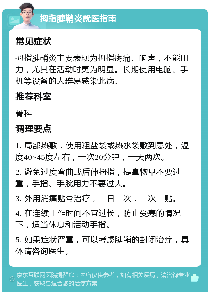 拇指腱鞘炎就医指南 常见症状 拇指腱鞘炎主要表现为拇指疼痛、响声，不能用力，尤其在活动时更为明显。长期使用电脑、手机等设备的人群易感染此病。 推荐科室 骨科 调理要点 1. 局部热敷，使用粗盐袋或热水袋敷到患处，温度40~45度左右，一次20分钟，一天两次。 2. 避免过度弯曲或后伸拇指，提拿物品不要过重，手指、手腕用力不要过大。 3. 外用消痛贴膏治疗，一日一次，一次一贴。 4. 在连续工作时间不宜过长，防止受寒的情况下，适当休息和活动手指。 5. 如果症状严重，可以考虑腱鞘的封闭治疗，具体请咨询医生。