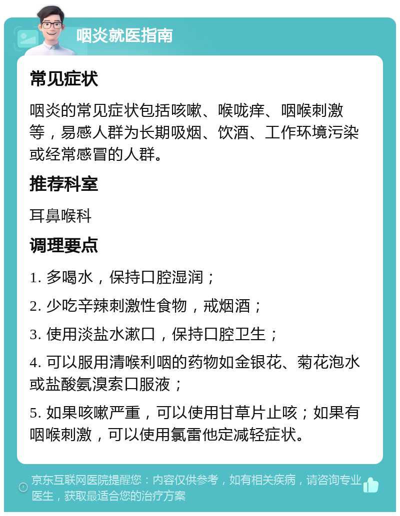 咽炎就医指南 常见症状 咽炎的常见症状包括咳嗽、喉咙痒、咽喉刺激等，易感人群为长期吸烟、饮酒、工作环境污染或经常感冒的人群。 推荐科室 耳鼻喉科 调理要点 1. 多喝水，保持口腔湿润； 2. 少吃辛辣刺激性食物，戒烟酒； 3. 使用淡盐水漱口，保持口腔卫生； 4. 可以服用清喉利咽的药物如金银花、菊花泡水或盐酸氨溴索口服液； 5. 如果咳嗽严重，可以使用甘草片止咳；如果有咽喉刺激，可以使用氯雷他定减轻症状。