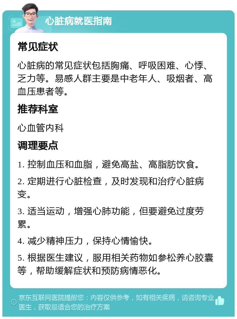 心脏病就医指南 常见症状 心脏病的常见症状包括胸痛、呼吸困难、心悸、乏力等。易感人群主要是中老年人、吸烟者、高血压患者等。 推荐科室 心血管内科 调理要点 1. 控制血压和血脂，避免高盐、高脂肪饮食。 2. 定期进行心脏检查，及时发现和治疗心脏病变。 3. 适当运动，增强心肺功能，但要避免过度劳累。 4. 减少精神压力，保持心情愉快。 5. 根据医生建议，服用相关药物如参松养心胶囊等，帮助缓解症状和预防病情恶化。