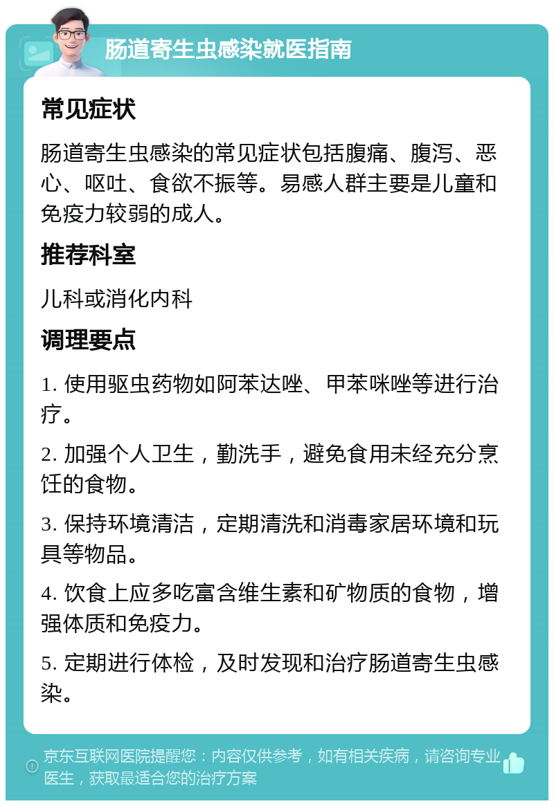 肠道寄生虫感染就医指南 常见症状 肠道寄生虫感染的常见症状包括腹痛、腹泻、恶心、呕吐、食欲不振等。易感人群主要是儿童和免疫力较弱的成人。 推荐科室 儿科或消化内科 调理要点 1. 使用驱虫药物如阿苯达唑、甲苯咪唑等进行治疗。 2. 加强个人卫生，勤洗手，避免食用未经充分烹饪的食物。 3. 保持环境清洁，定期清洗和消毒家居环境和玩具等物品。 4. 饮食上应多吃富含维生素和矿物质的食物，增强体质和免疫力。 5. 定期进行体检，及时发现和治疗肠道寄生虫感染。