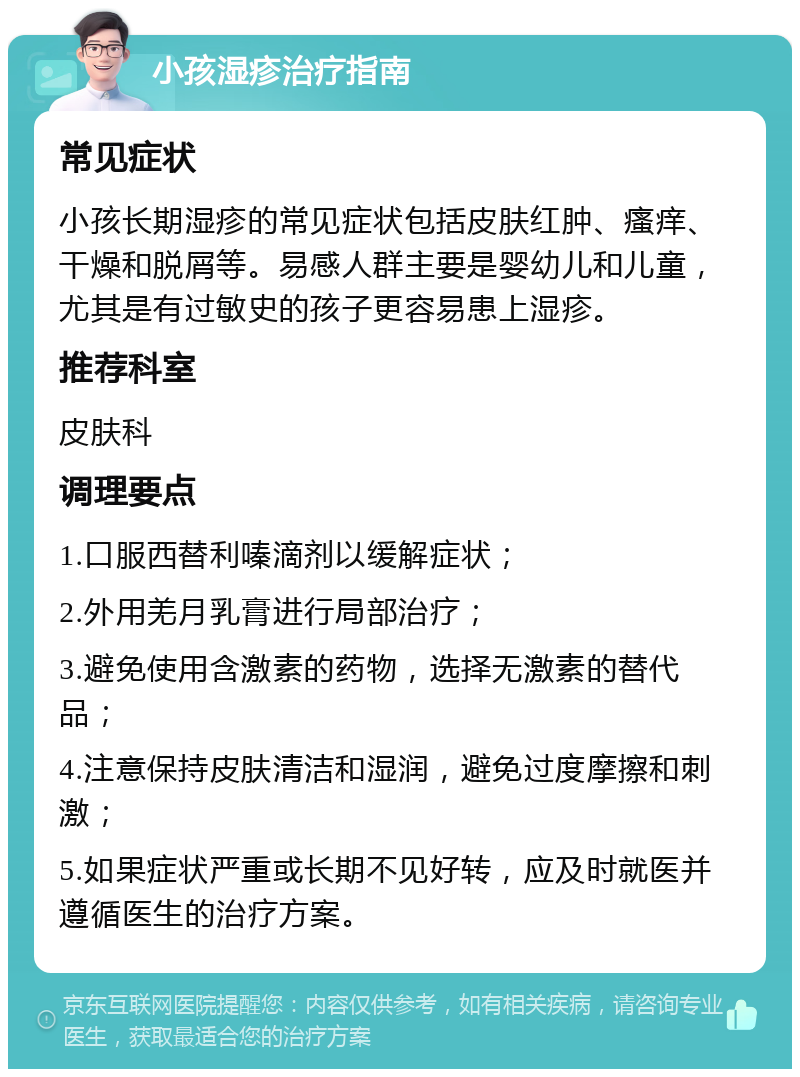 小孩湿疹治疗指南 常见症状 小孩长期湿疹的常见症状包括皮肤红肿、瘙痒、干燥和脱屑等。易感人群主要是婴幼儿和儿童，尤其是有过敏史的孩子更容易患上湿疹。 推荐科室 皮肤科 调理要点 1.口服西替利嗪滴剂以缓解症状； 2.外用羌月乳膏进行局部治疗； 3.避免使用含激素的药物，选择无激素的替代品； 4.注意保持皮肤清洁和湿润，避免过度摩擦和刺激； 5.如果症状严重或长期不见好转，应及时就医并遵循医生的治疗方案。