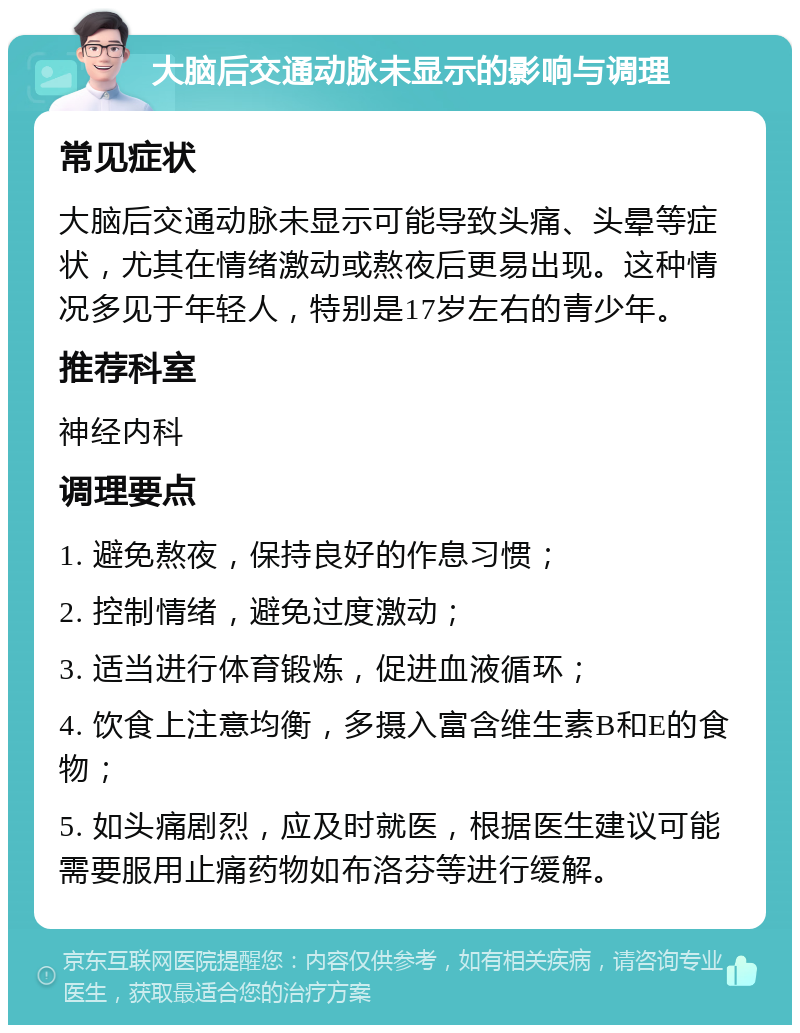 大脑后交通动脉未显示的影响与调理 常见症状 大脑后交通动脉未显示可能导致头痛、头晕等症状，尤其在情绪激动或熬夜后更易出现。这种情况多见于年轻人，特别是17岁左右的青少年。 推荐科室 神经内科 调理要点 1. 避免熬夜，保持良好的作息习惯； 2. 控制情绪，避免过度激动； 3. 适当进行体育锻炼，促进血液循环； 4. 饮食上注意均衡，多摄入富含维生素B和E的食物； 5. 如头痛剧烈，应及时就医，根据医生建议可能需要服用止痛药物如布洛芬等进行缓解。