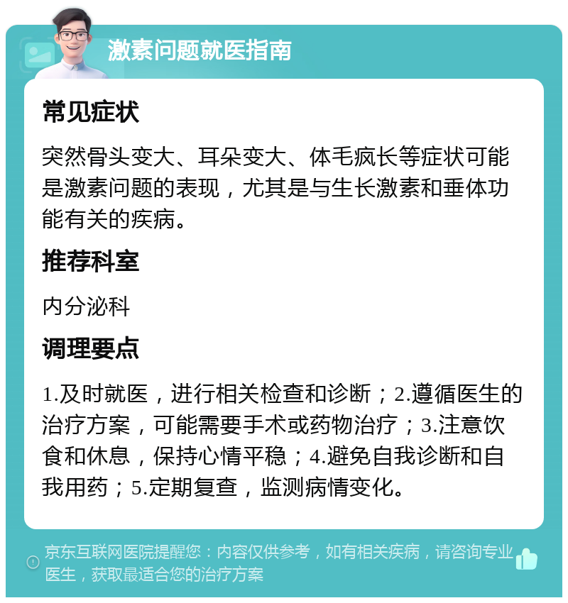 激素问题就医指南 常见症状 突然骨头变大、耳朵变大、体毛疯长等症状可能是激素问题的表现，尤其是与生长激素和垂体功能有关的疾病。 推荐科室 内分泌科 调理要点 1.及时就医，进行相关检查和诊断；2.遵循医生的治疗方案，可能需要手术或药物治疗；3.注意饮食和休息，保持心情平稳；4.避免自我诊断和自我用药；5.定期复查，监测病情变化。