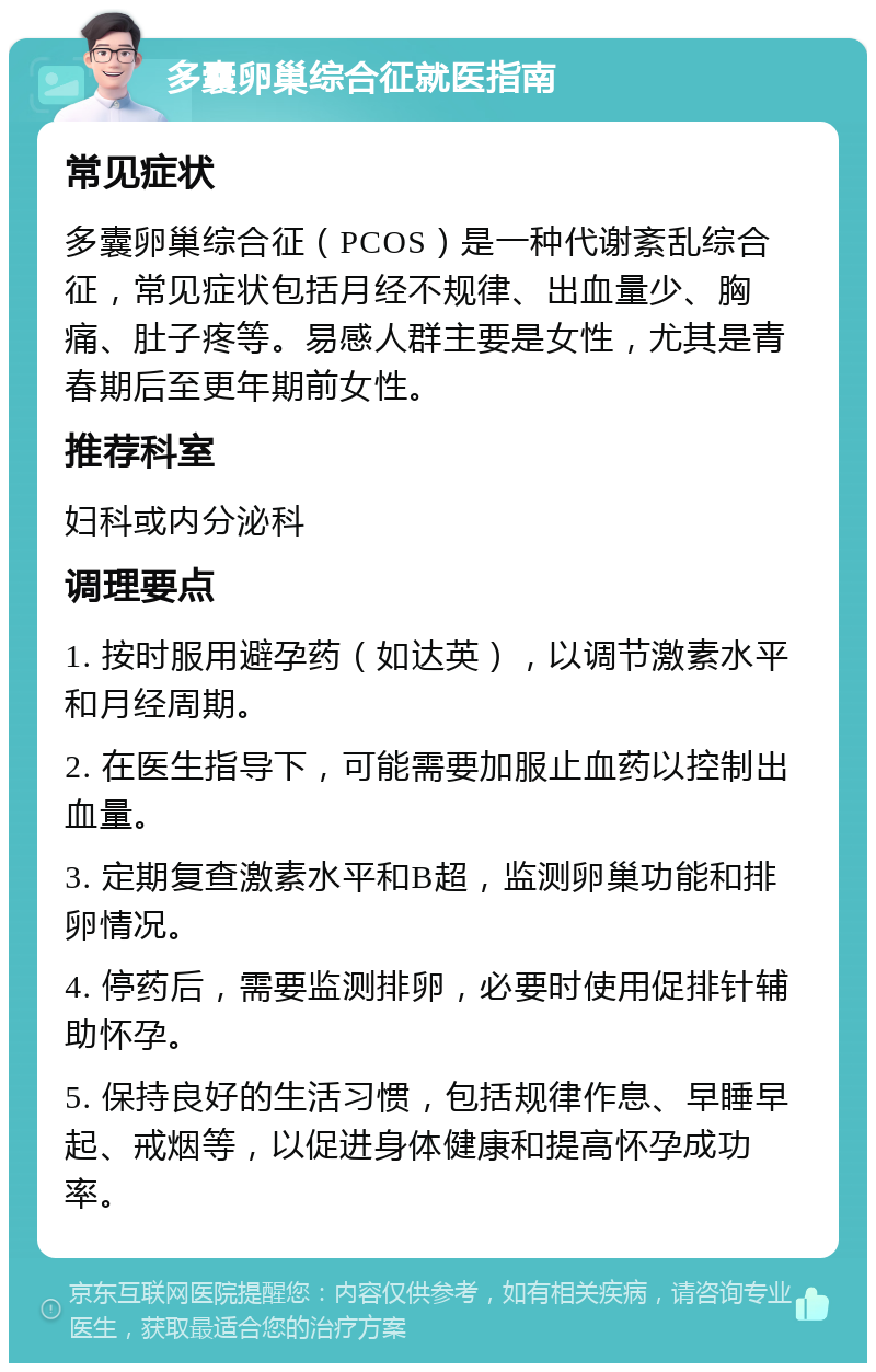 多囊卵巢综合征就医指南 常见症状 多囊卵巢综合征（PCOS）是一种代谢紊乱综合征，常见症状包括月经不规律、出血量少、胸痛、肚子疼等。易感人群主要是女性，尤其是青春期后至更年期前女性。 推荐科室 妇科或内分泌科 调理要点 1. 按时服用避孕药（如达英），以调节激素水平和月经周期。 2. 在医生指导下，可能需要加服止血药以控制出血量。 3. 定期复查激素水平和B超，监测卵巢功能和排卵情况。 4. 停药后，需要监测排卵，必要时使用促排针辅助怀孕。 5. 保持良好的生活习惯，包括规律作息、早睡早起、戒烟等，以促进身体健康和提高怀孕成功率。