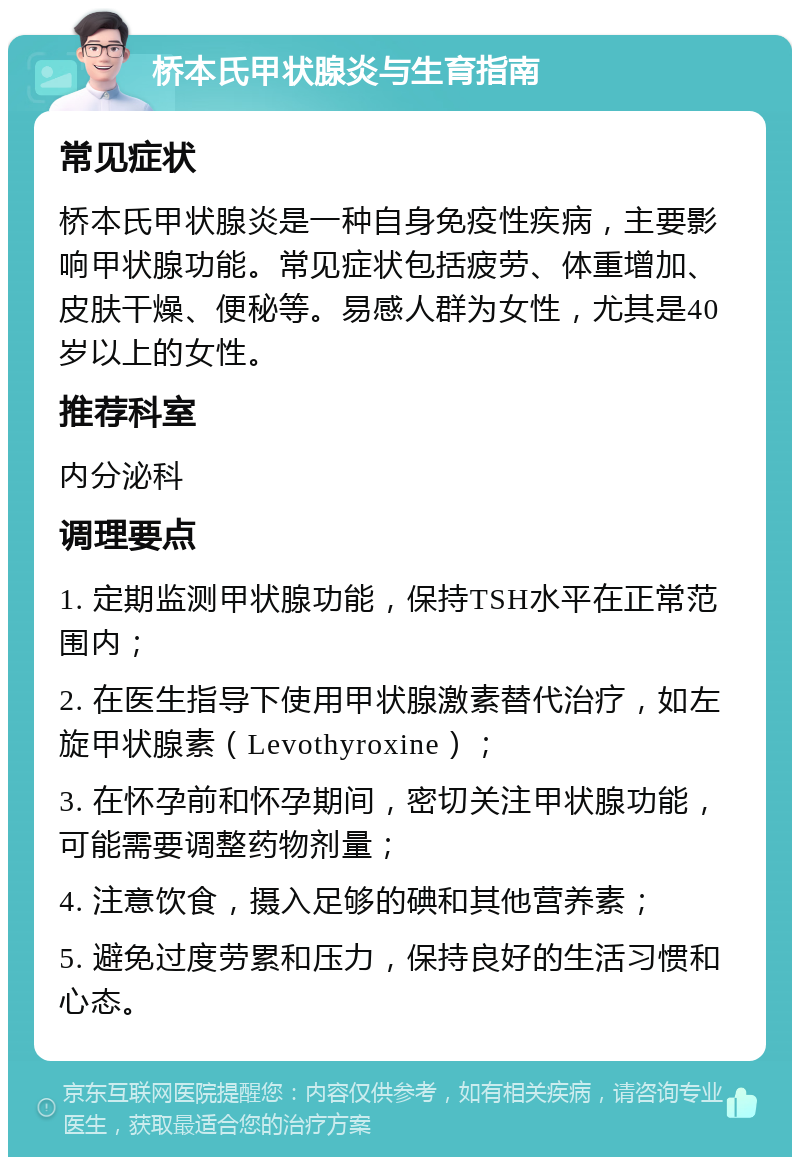 桥本氏甲状腺炎与生育指南 常见症状 桥本氏甲状腺炎是一种自身免疫性疾病，主要影响甲状腺功能。常见症状包括疲劳、体重增加、皮肤干燥、便秘等。易感人群为女性，尤其是40岁以上的女性。 推荐科室 内分泌科 调理要点 1. 定期监测甲状腺功能，保持TSH水平在正常范围内； 2. 在医生指导下使用甲状腺激素替代治疗，如左旋甲状腺素（Levothyroxine）； 3. 在怀孕前和怀孕期间，密切关注甲状腺功能，可能需要调整药物剂量； 4. 注意饮食，摄入足够的碘和其他营养素； 5. 避免过度劳累和压力，保持良好的生活习惯和心态。