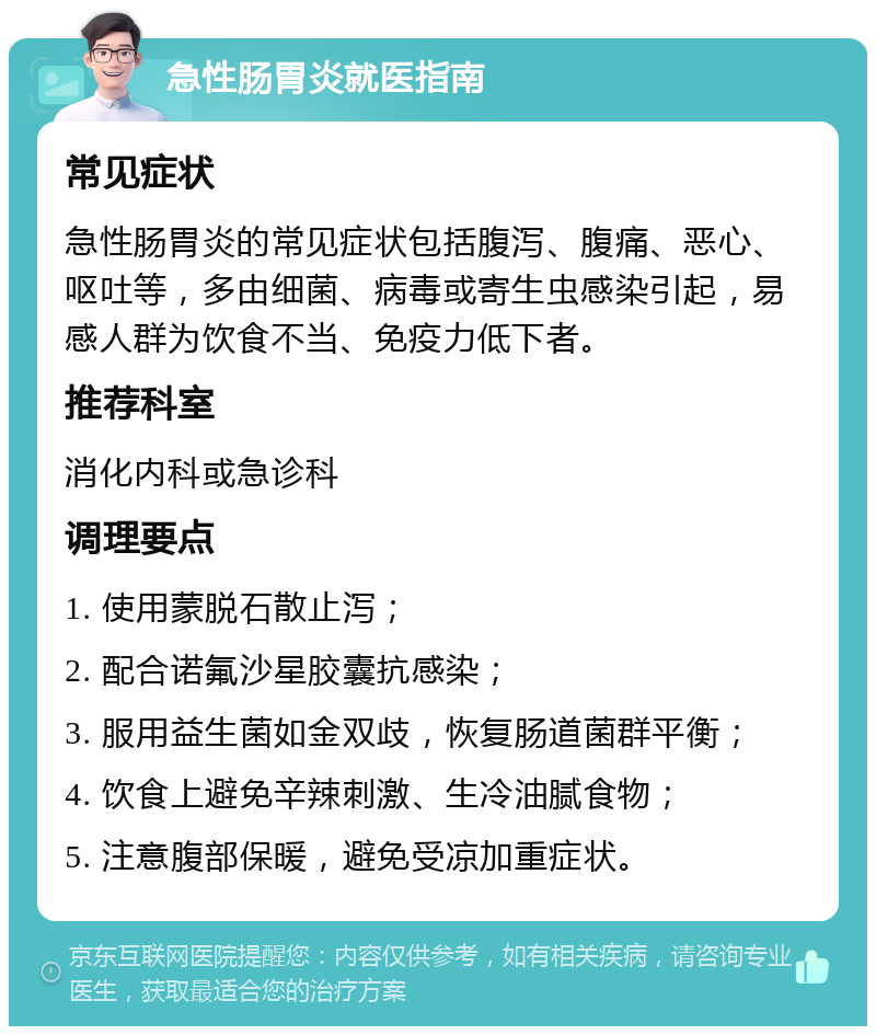 急性肠胃炎就医指南 常见症状 急性肠胃炎的常见症状包括腹泻、腹痛、恶心、呕吐等，多由细菌、病毒或寄生虫感染引起，易感人群为饮食不当、免疫力低下者。 推荐科室 消化内科或急诊科 调理要点 1. 使用蒙脱石散止泻； 2. 配合诺氟沙星胶囊抗感染； 3. 服用益生菌如金双歧，恢复肠道菌群平衡； 4. 饮食上避免辛辣刺激、生冷油腻食物； 5. 注意腹部保暖，避免受凉加重症状。