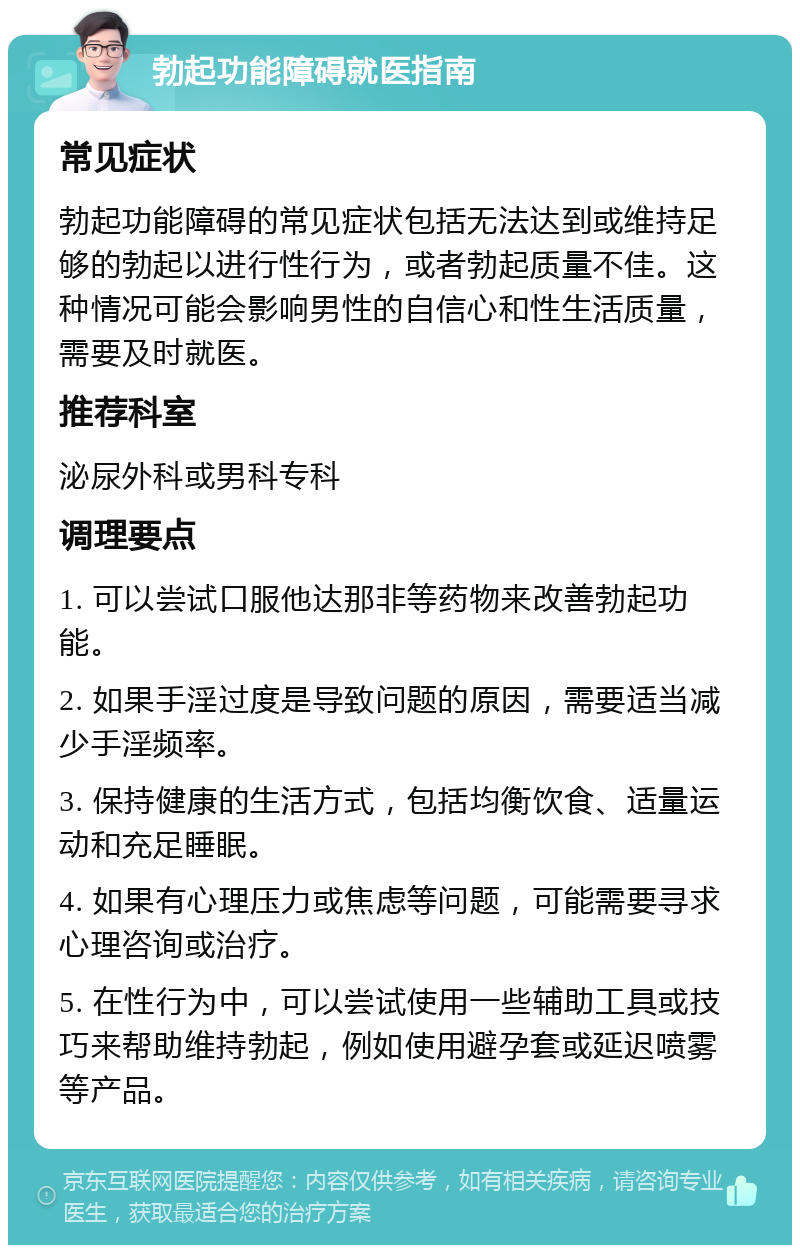 勃起功能障碍就医指南 常见症状 勃起功能障碍的常见症状包括无法达到或维持足够的勃起以进行性行为，或者勃起质量不佳。这种情况可能会影响男性的自信心和性生活质量，需要及时就医。 推荐科室 泌尿外科或男科专科 调理要点 1. 可以尝试口服他达那非等药物来改善勃起功能。 2. 如果手淫过度是导致问题的原因，需要适当减少手淫频率。 3. 保持健康的生活方式，包括均衡饮食、适量运动和充足睡眠。 4. 如果有心理压力或焦虑等问题，可能需要寻求心理咨询或治疗。 5. 在性行为中，可以尝试使用一些辅助工具或技巧来帮助维持勃起，例如使用避孕套或延迟喷雾等产品。