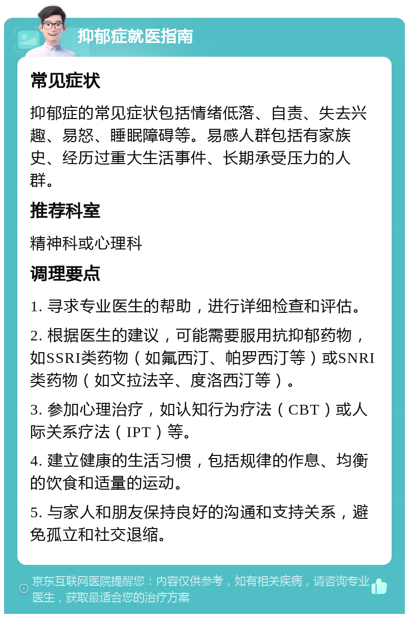 抑郁症就医指南 常见症状 抑郁症的常见症状包括情绪低落、自责、失去兴趣、易怒、睡眠障碍等。易感人群包括有家族史、经历过重大生活事件、长期承受压力的人群。 推荐科室 精神科或心理科 调理要点 1. 寻求专业医生的帮助，进行详细检查和评估。 2. 根据医生的建议，可能需要服用抗抑郁药物，如SSRI类药物（如氟西汀、帕罗西汀等）或SNRI类药物（如文拉法辛、度洛西汀等）。 3. 参加心理治疗，如认知行为疗法（CBT）或人际关系疗法（IPT）等。 4. 建立健康的生活习惯，包括规律的作息、均衡的饮食和适量的运动。 5. 与家人和朋友保持良好的沟通和支持关系，避免孤立和社交退缩。