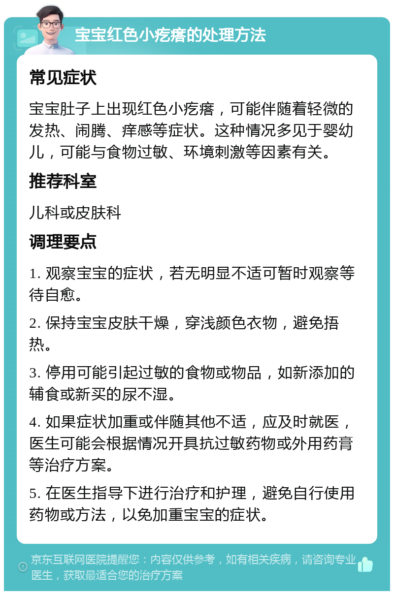 宝宝红色小疙瘩的处理方法 常见症状 宝宝肚子上出现红色小疙瘩，可能伴随着轻微的发热、闹腾、痒感等症状。这种情况多见于婴幼儿，可能与食物过敏、环境刺激等因素有关。 推荐科室 儿科或皮肤科 调理要点 1. 观察宝宝的症状，若无明显不适可暂时观察等待自愈。 2. 保持宝宝皮肤干燥，穿浅颜色衣物，避免捂热。 3. 停用可能引起过敏的食物或物品，如新添加的辅食或新买的尿不湿。 4. 如果症状加重或伴随其他不适，应及时就医，医生可能会根据情况开具抗过敏药物或外用药膏等治疗方案。 5. 在医生指导下进行治疗和护理，避免自行使用药物或方法，以免加重宝宝的症状。