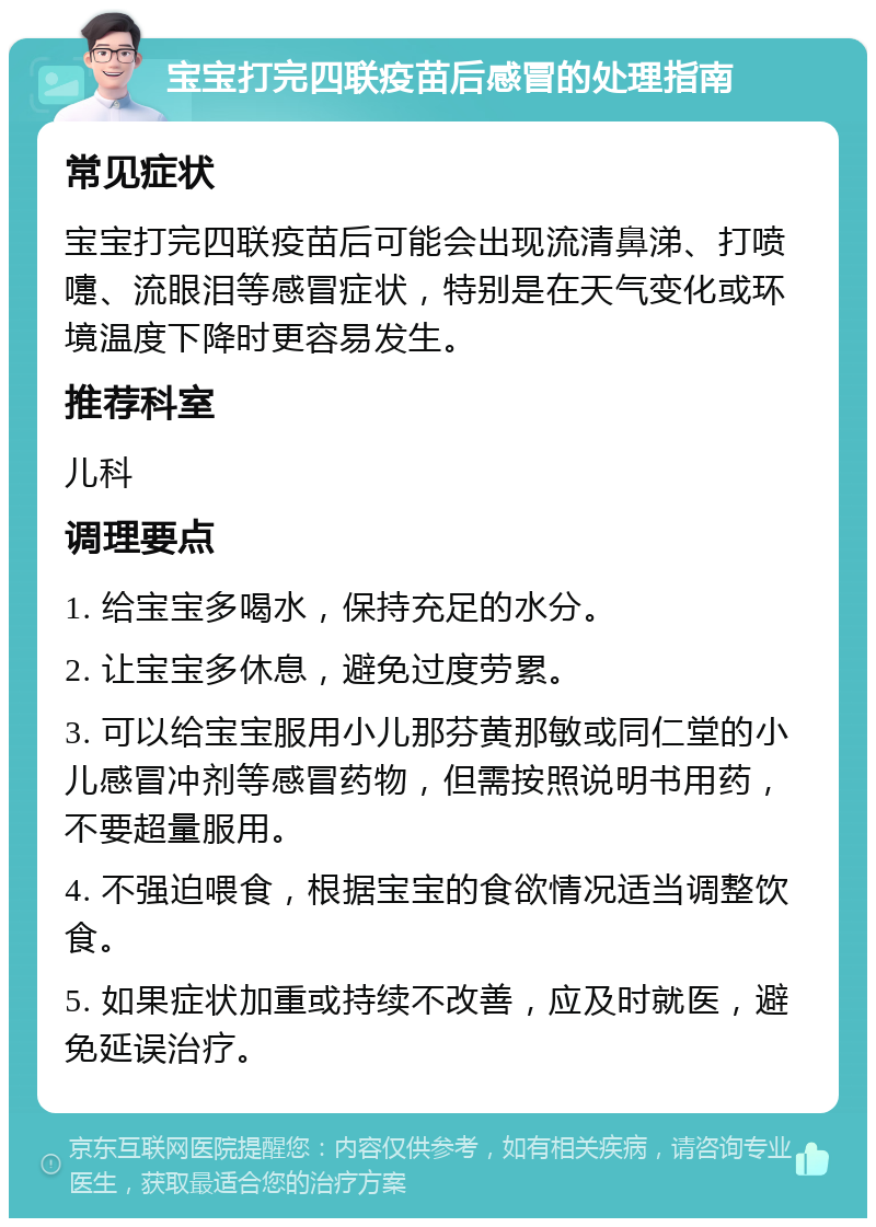 宝宝打完四联疫苗后感冒的处理指南 常见症状 宝宝打完四联疫苗后可能会出现流清鼻涕、打喷嚏、流眼泪等感冒症状，特别是在天气变化或环境温度下降时更容易发生。 推荐科室 儿科 调理要点 1. 给宝宝多喝水，保持充足的水分。 2. 让宝宝多休息，避免过度劳累。 3. 可以给宝宝服用小儿那芬黄那敏或同仁堂的小儿感冒冲剂等感冒药物，但需按照说明书用药，不要超量服用。 4. 不强迫喂食，根据宝宝的食欲情况适当调整饮食。 5. 如果症状加重或持续不改善，应及时就医，避免延误治疗。