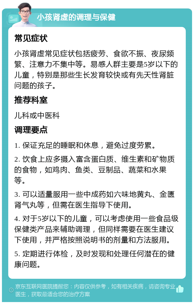 小孩肾虚的调理与保健 常见症状 小孩肾虚常见症状包括疲劳、食欲不振、夜尿频繁、注意力不集中等。易感人群主要是5岁以下的儿童，特别是那些生长发育较快或有先天性肾脏问题的孩子。 推荐科室 儿科或中医科 调理要点 1. 保证充足的睡眠和休息，避免过度劳累。 2. 饮食上应多摄入富含蛋白质、维生素和矿物质的食物，如鸡肉、鱼类、豆制品、蔬菜和水果等。 3. 可以适量服用一些中成药如六味地黄丸、金匮肾气丸等，但需在医生指导下使用。 4. 对于5岁以下的儿童，可以考虑使用一些食品级保健类产品来辅助调理，但同样需要在医生建议下使用，并严格按照说明书的剂量和方法服用。 5. 定期进行体检，及时发现和处理任何潜在的健康问题。