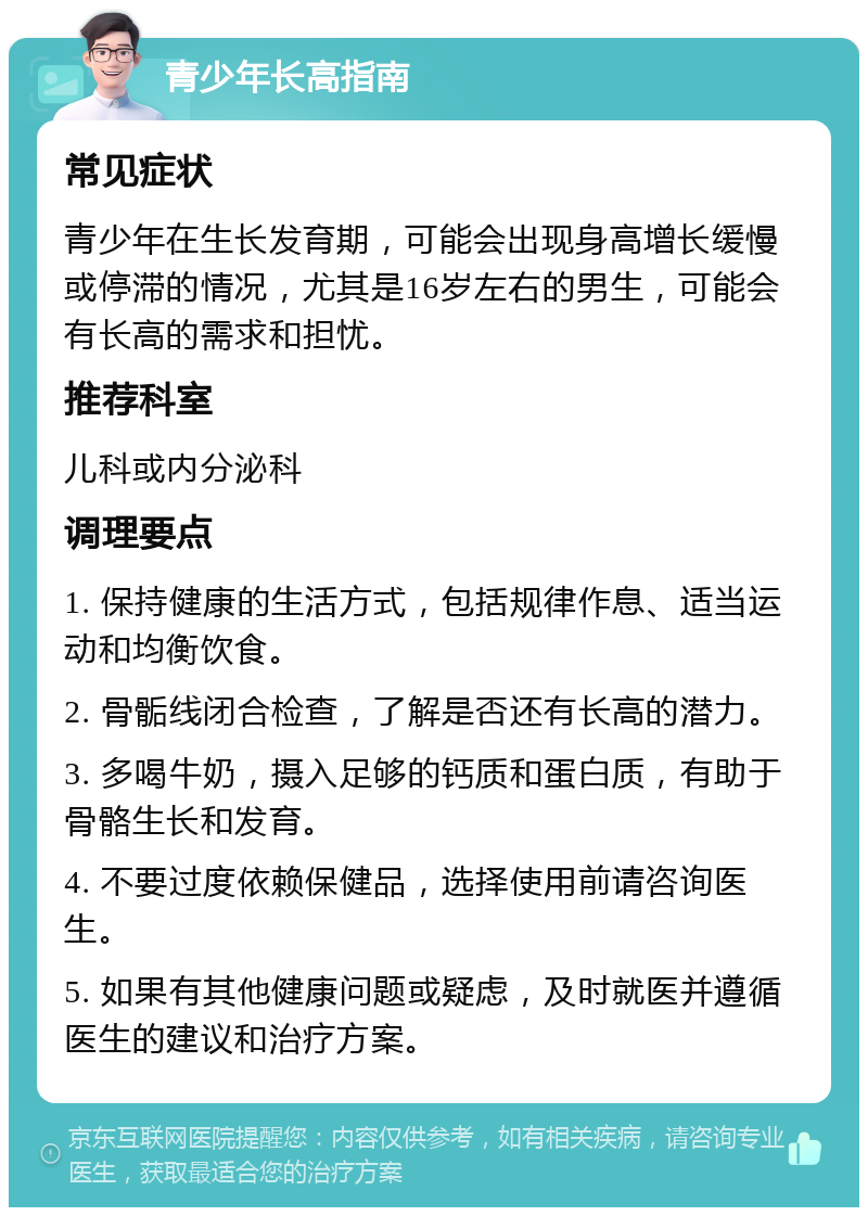 青少年长高指南 常见症状 青少年在生长发育期，可能会出现身高增长缓慢或停滞的情况，尤其是16岁左右的男生，可能会有长高的需求和担忧。 推荐科室 儿科或内分泌科 调理要点 1. 保持健康的生活方式，包括规律作息、适当运动和均衡饮食。 2. 骨骺线闭合检查，了解是否还有长高的潜力。 3. 多喝牛奶，摄入足够的钙质和蛋白质，有助于骨骼生长和发育。 4. 不要过度依赖保健品，选择使用前请咨询医生。 5. 如果有其他健康问题或疑虑，及时就医并遵循医生的建议和治疗方案。