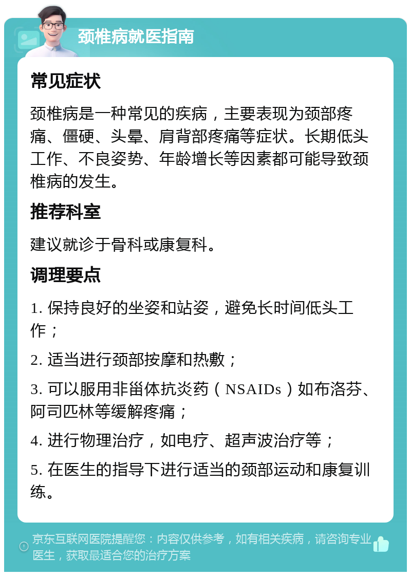 颈椎病就医指南 常见症状 颈椎病是一种常见的疾病，主要表现为颈部疼痛、僵硬、头晕、肩背部疼痛等症状。长期低头工作、不良姿势、年龄增长等因素都可能导致颈椎病的发生。 推荐科室 建议就诊于骨科或康复科。 调理要点 1. 保持良好的坐姿和站姿，避免长时间低头工作； 2. 适当进行颈部按摩和热敷； 3. 可以服用非甾体抗炎药（NSAIDs）如布洛芬、阿司匹林等缓解疼痛； 4. 进行物理治疗，如电疗、超声波治疗等； 5. 在医生的指导下进行适当的颈部运动和康复训练。