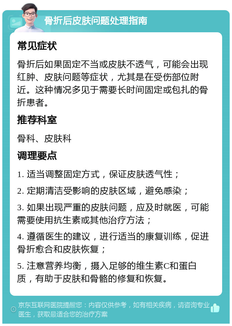 骨折后皮肤问题处理指南 常见症状 骨折后如果固定不当或皮肤不透气，可能会出现红肿、皮肤问题等症状，尤其是在受伤部位附近。这种情况多见于需要长时间固定或包扎的骨折患者。 推荐科室 骨科、皮肤科 调理要点 1. 适当调整固定方式，保证皮肤透气性； 2. 定期清洁受影响的皮肤区域，避免感染； 3. 如果出现严重的皮肤问题，应及时就医，可能需要使用抗生素或其他治疗方法； 4. 遵循医生的建议，进行适当的康复训练，促进骨折愈合和皮肤恢复； 5. 注意营养均衡，摄入足够的维生素C和蛋白质，有助于皮肤和骨骼的修复和恢复。